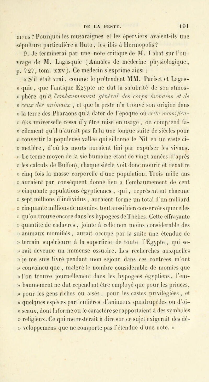 nions ? Pourquoi les musaraignes cl les éperviers avaient-ils une sépulture particulière à Buto, les ibis à Hermopolis? 9. Je terminerai par une note critique de M. Labat sur l'ou- vrage de M. Lagasquie (Annales de médecine physiologique, p. 727, tom. xxv). Ce médecin s'exprime ainsi : ff S'il était vrai, comme le prétendent MM. Pariset et Lagas- » quie, que l'antique Egypte ne dut la salubrité de son atmos- » phère qu'à Vembaumement général des corps humains et de » ceux des animaux , et que la peste n'a trouvé son origine dans » la terre des Pharaons qu'à dater de 1 époque où cette momijîca- » iion universelle cessa d'y être mise en usage , on comprend fa- » cilement qu'il n'aurait pas fallu une longue suite de siècles pour » convertir la populeuse vallée qui sillonne le Nil en un vaste ci- » metière, d'où les morts auraient fini par expulser les vivans. » Le terme moyen de la vie humaine étant de vingt années d'après r les calculs de Buffon), chaque siècle voit donc mourir et renaître » cinq fois la masse corporelle d'une population. Trois mille ans » auraient par conséquent donné lieu à l'embaumement de cent » cinquante populations égyptiennes , qui , représentant chacune » sept millions d'individus , auraient formé un total d'un milliard » cinquante millions de momies, tout aussi bien conservées que celles » qu'on trouve encore dans les hypogées de Thèbes. Cette effrayante » quantité de cadavres , jointe à celle non moins considérable des » animaux momifiés, aurait occupé par la suite une étendue de » terrain supérieure à la superficie de toute l'Egypte , qui se- » rait devenue un immense ossuaire. Les recherches auxquelles » je me suis livré pendant mon séjour dans ces contrées m'ont » convaincu que , malgré le nombre considérable de momies que «l'on trouve journellement dans les hypogées égyptiens, l'em- » baumement ne dut cependant être employé que pour les princes, » pour les gens riches ou aisés, pour les castes privilégiées , et » quelques espèces particulières d'animaux quadrupèdes ou d'oi- » seaux, dont la forme ou le caractère se rapportaient à des symboles » religieux. Ce qui me resterait à dire sur ce sujet exigerait des dé- » veloppemens que ne comporte pas l'étendue d'une note. »