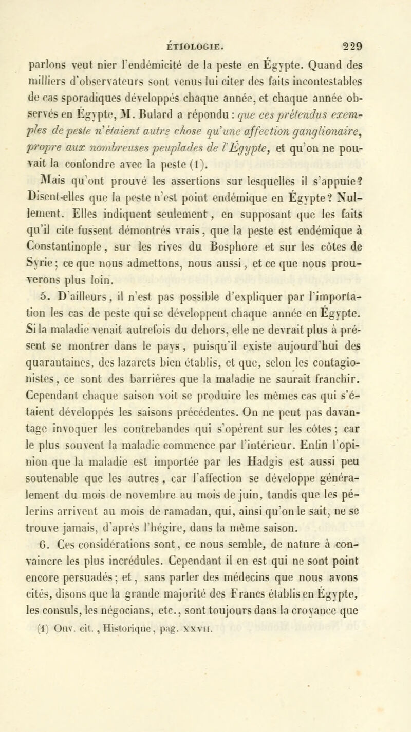 parlons veut nier l'endémicité de la peste en Egypte. Quand des milliers d'observateurs sont venus lui citer des faits incontestables de cas sporadiques développés cbaque année, et chaque année ob- servés en Egypte, M. Bulard a répondu : que ces prétendus exem- ples de peste ri étaient autre chose qu'une affection g'anglionaire, propre aux nombreuses peuplades de l'Egypte, et qu'on ne pou- vait la confondre avec la peste (1). Mais qu'ont prouvé les assertions sur lesquelles il s'appuie? Disent-elles que la peste n'est point endémique en Egypte? Nul- lement. Elles indiquent seulement , en supposant que les faits qu'il cite fussent démontrés vrais. que la peste est endémique à Constantinople, sur les rives du Bosphore et sur les côtes de Syrie ; ce que nous admettons, nous aussi, et ce que nous prou- verons plus loin. 5. D'ailleurs, il n'est pas possible d'expliquer par l'importa- tion les cas de peste qui se développent chaque année en Egypte. Si la maladie venait autrefois du dehors, elle ne devrait plus à pré- sent se montrer dans le pavs, puisqu'il existe aujourd'hui des quarantaines, des lazarets bien établis, et que, selon les contagio- nistes, ce sont des barrières que la maladie ne saurait franchir. Cependant chaque saison voit se produire les mômes cas qui s'é- taient développés les saisons précédentes. On ne peut pas davan- tage invoquer les contrebandes qui s'opèrent sur les cotes ; car le plus souvent la maladie commence par l'intérieur. Enlin l'opi- nion que la maladie est importée par les Hadgis est aussi peu soutenable que les autres, car l'affection se développe généra- lement du mois de novembre au mois de juin, tandis que les pè- lerins arrivent au mois de ramadan, qui, ainsi qu'on le sait, ne se trouve jamais, d'après l'hégire, dans la même saison. 6. Ces considérations sont, ce nous semble, de nature à con- vaincre les plus incrédules. Cependant il en est qui ne sont point encore persuadés ; et, sans parler des médecins que nous avons cités, disons que la grande majorité des Francs établis en Egypte, les consuls, les négocians, etc., sont toujours dans la croyance que (1] Ouv. oit. , Historique, png. \xvrr.