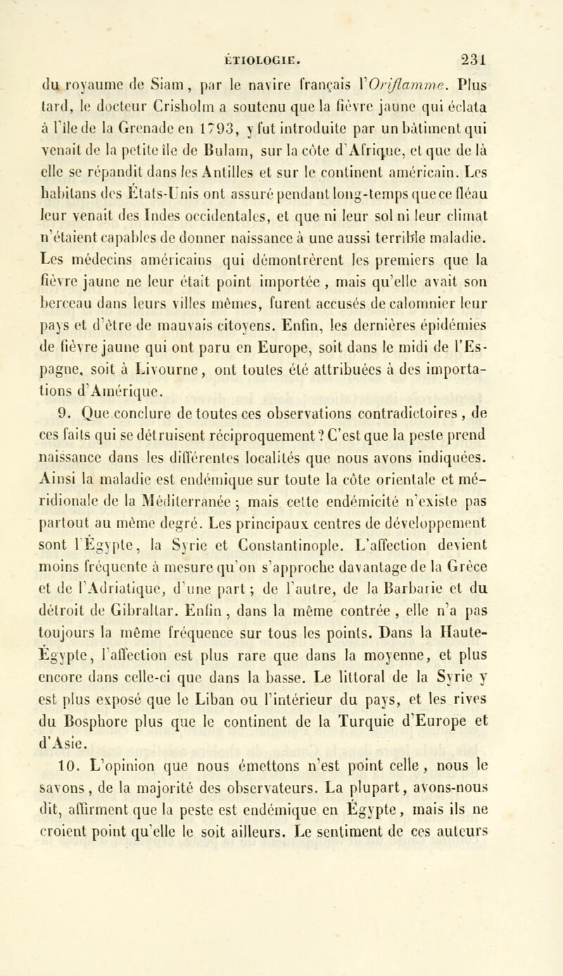 du royaume de Siam, par le navire français \Oriflamme. Plus tard, le docteur Crisholm a soutenu que la fièvre jaune qui éclata à file de la Grenade en 1793, y fut introduite par un bâtiment qui venait de la petite ile de Bulam, sur la côte d'Afrique, et que de là elle se répandit dans les Antilles et sur le continent américain. Les habitans des Etats-Unis ont assuré pendant long-temps quece fléau leur venait des Indes occidentales, et que ni leur sol ni leur climat n étaient capables de donner naissance à une aussi terrible maladie. Les médecins américains qui démontrèrent les premiers que la fièvre jaune ne leur était point importée , mais qu'elle avait son berceau dans leurs villes mêmes, furent accusés de calomnier leur pays et d'être de mauvais citoyens. Enfin, les dernières épidémies de fièvre jaune qui ont paru en Europe, soit dans le midi de l'Es- pagne, soit à Livourne, ont toutes été attribuées à des importa- tions d'Amérique. 9. Que conclure de toutes ces observations contradictoires , de ces faits qui se détruisent réciproquement ? C'est que la peste prend naissance dans les différentes localités que nous avons indiquées. Ainsi la maladie est endémique sur toute la côte orientale et mé- ridionale de la Méditerranée -, mais cette endémicité n'existe pas partout au mémo degré. Les principaux centres de développement sont l'Egypte, la Syrie et Constantinople. L'affection devient moins fréquente à mesure qu'on s'approche davantage de la Grèce et de l'Adriatique, d'une part; de l'autre, de la Barbarie et du détroit de Gibraltar. Enfin, dans la même contrée , elle n'a pas toujours la même fréquence sur tous les points. Dans la Haute- Egypte, l'affection est plus rare que dans la moyenne, et plus encore dans celle-ci que dans la basse. Le littoral de la Syrie y est plus exposé que le Liban ou l'intérieur du pays, et les rives du Bosphore plus que le continent de la Turquie d'Europe et d'Asie. 10. L'opinion que nous émettons n'est point celle, nous le savons, de la majorité des observateurs. La plupart, avons-nous dit, affirment que la peste est endémique en Egypte, mais ils ne croient point qu'elle le soit ailleurs. Le sentiment de ces auteurs