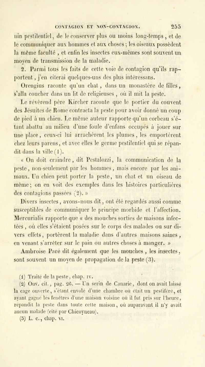 nin pestilentiel, de le conserver plus ou moins long-temps, et de le communiquer aux hommes et aux choses ; les oiseaux possèdent la même faculté , et enlin les insectes eux-mêmes sont souvent un moyen de transmission de la maladie. 2. Parmi tous les faits de cette voie de contagion qu'ils rap- portent, j'en citerai quelques-uns des plus intéressans. Orengius raconte qu'un chat, dans un monastère de filles, s'alla coucher dans un lit de religieuses , où il mit la peste. Le révérend père Kircher raconte que le portier du couvent des Jésuites de Rome contracta la peste pour avoir donné un coup de pied à un chien. Le même auteur rapporte qu'un corheau s'é- tant ahattu au milieu d'une foule d'enfans occupés à jouer sur une place, ceux-ci lui arrachèrent les plumes, les emportèrent chez leurs parens, et avec elles le germe pestilentiel qui se répan- dit dans la ville (1). « On doit craindre, dit Peslalozzi, la communication de la peste, non-seulement par les hommes, mais encore par les ani- maux. Un chien peut porter la peste, un chat et un oiseau de même; on en voit des exemples dans les histoires particulières des contagions passées (2). » Divers insectes , avons-nous dit, ont été regardés aussi comme susceptibles de communiquer le principe morbide et l'affection. Mercurialis rapporte que « des mouches sorties de maisons infec- tées , où elles s'étaient posées sur le corps des malades ou sur di- vers effets, portèrent la maladie dans d'autres maisons saines, en venant s'arrêter sur le pain ou autres choses à manger. » Ambroise Paré dit également que les mouches , les insectes, sont souvent un moyen de propagation de la peste (3). (1) Traité de la peste, chap. iv. (2) Ouv. cit., pag. 26. —Un serin de Canarie, dont on avait laissé la cage ouverte, s'étant envolé d'une chambre où était un pestiféré, et ayant gagné les fenêtres d'une maison voisine où il fut pris sur l'heure, repandit la peste dans toute cette maison, où auparavant il n'y avait aucun malade (cité par Cbicoyneau).