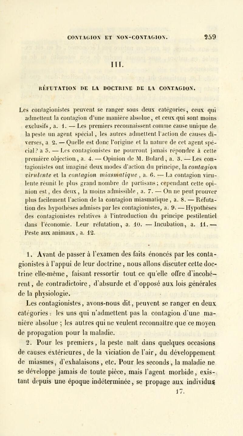 nr. REFUTATION DE LA DOCTRINE DE LA CONTAGION. Les eontagionistes peuvent se ranger sous deux catégories, ceux qui admettent la contagion d'une manière absolue, et ceux qui sont moins exclusifs, a. 1. — Les premiers reconnaissent comme cause unique de la peste un agent spécial, les autres admettent l'action de causes di- verses, a 2. — Quelle est donc l'origine et la nature de cet agent spé- cial? a 5. — Les eontagionistes ne pourront jamais répondre à celte première objection, a. 4. — Opinion de M. Billard , a. o. — Les eon- tagionistes ont imaginé deux modes d'action du principe, la contagion virulente et la contagion miasmatique , a. 6. — La contagion viru- lente réunit le plus grand nombre de partisans ; cependant cette opi- nion est, des deux, la moins admissible, a. 7. — On ne peut prouver plus facilement l'action de la contagion miasmatique , a. 8. — Réfuta- tion des hypothèses admises par les eontagionistes, a. 9. — Hypothèses des eontagionistes relatives à l'introduction du principe pestilentiel dans l'économie. Leur réfutation, a. 10. —Incubation, a. 11.— Peste aux animaux, a. 12. 1. Avant de passer à l'examen des faits énoncés par les eonta- gionistes à l'appui de leur doctrine, nous allons discuter cette doc- trine elle-même, faisant ressortir tout ce qu'elle offre d'incohé- rent , de contradictoire, d'absurde et d'opposé aux lois générales de la physiologie. Les eontagionistes, avons-nous dit, peuvent se ranger en deux catégories ; les uns qui n'admettent pas la contagion d'une ma- nière absolue ; les autres qui ne veulent reconnaître que ce moyen de propagation pour la maladie. 2. Pour les premiers, la peste naît dans quelques occasions de causes extérieures, de la viciation de l'air, du développement de miasmes, d'exhalaisons, etc. Pour les seconds, la maladie ne se développe jamais de toute pièce, mais l'agent morbide, exis- tant depuis une époque indéterminée, se propage aux individus