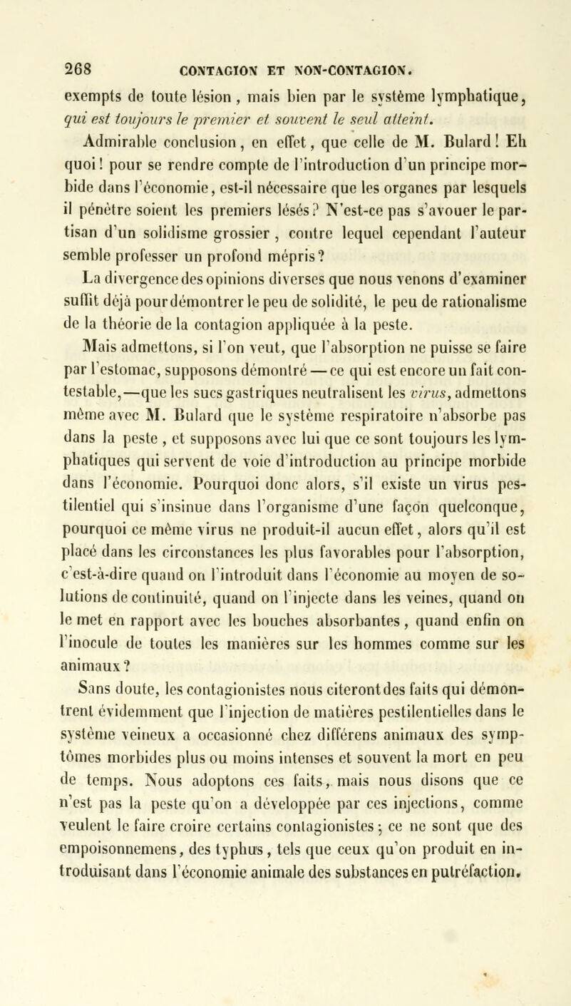 exempts de toute lésion , mais bien par le système lymphatique, qui est toujours le premier et souvent le seul atteint. Admirable conclusion, en effet, que celle de M. Bulard! Eh quoi ! pour se rendre compte de l'introduction d'un principe mor- bide dans l'économie, est-il nécessaire que les organes par lesquels il pénètre soient les premiers lésés? N'est-ce pas s'avouer le par- tisan d'un solidisme grossier , contre lequel cependant Fauteur semble professer un profond mépris? La divergence des opinions diverses que nous venons d'examiner suffit déjà pourdémontrer le peu de solidité, le peu de rationalisme de la théorie de la contagion appliquée à la peste. Mais admettons, si l'on veut, que l'absorption ne puisse se faire par l'estomac, supposons démontré — ce qui est encore un fait con- testable,—que les sucs gastriques neutralisent les virus, admettons même avec M. Bulard que le système respiratoire n'absorbe pas dans la peste , et supposons avec lui que ce sont toujours les lym- phatiques qui servent de voie d'introduction au principe morbide dans l'économie. Pourquoi donc alors, s'il existe un virus pes- tilentiel qui s'insinue dans l'organisme d'une façon quelconque, pourquoi ce même virus ne produit-il aucun effet, alors qu'il est placé dans les circonstances les plus favorables pour l'absorption, c'est-à-dire quand on l'introduit dans l'économie au moyen de so- lutions de continuité, quand on l'injecte dans les veines, quand on le met en rapport avec les bouches absorbantes, quand enfin on l'inocule de toutes les manières sur les hommes comme sur les animaux? Sans doute, les contagionistes nous citeront des faits qui démon- trent évidemment que l'injection de matières pestilentielles dans le système veineux a occasionné chez différens animaux des symp- tômes morbides plus ou moins intenses et souvent la mort en peu de temps. Nous adoptons ces faits, mais nous disons que ce n'est pas la peste qu'on a développée par ces injections, comme veulent le faire croire certains contagionistes ; ce ne sont que des empoisonnemens, des typhus, tels que ceux qu'on produit en in- troduisant dans l'économie animale des substances en putréfaction.