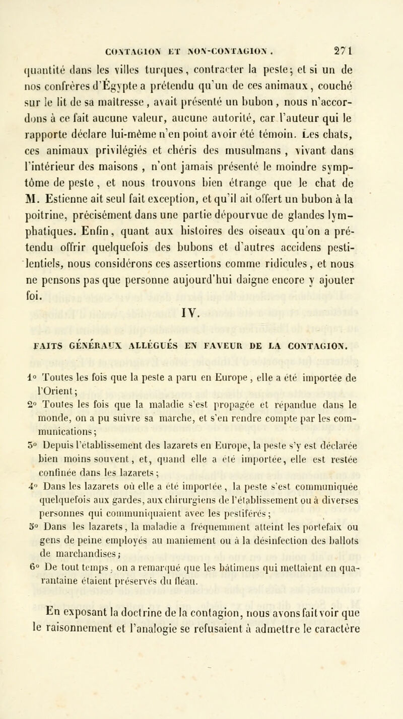 quantité clans les villes turques, contra'ter la peste; et si un de nos confrères d'Egypte a prétendu qu'un de ces animaux, couché sur le lit de sa maîtresse , avait présenté un bubon , nous n'accor- dons à ce fait aucune valeur, aucune autorité, car l'auteur qui le rapporte déclare lui-même n'en point avoir été témoin. Les chats, ces animaux privilégiés et chéris des musulmans , vivant dans l'intérieur des maisons , n'ont jamais présenté le moindre symp- tôme de peste , et nous trouvons bien étrange que le chat de M. Estienne ait seul fait exception, et qu'il ait offert un bubon à la poitrine, précisément dans une partie dépourvue de glandes lym- phatiques. Enfin, quant aux histoires des oiseaux qu'on a pré- tendu offrir quelquefois des bubons et d'autres accidens pesti- lentiels, nous considérons ces assertions comme ridicules, et nous ne pensons pas que personne aujourd'hui daigne encore y ajouter foi. IV. FAITS GÉNÉRAUX ALLÉGUÉS EN FAVEUR DE LA CONTAGION. 1° Toutes les fois que la peste a paru en Europe , elle a été importée de l'Orient ; 2° Toutes les fois que la maladie s'est propagée et répandue dans le monde, on a pu suivre sa marche, et s'en rendre compte par les com- munications ; 5° Depuis rétablissement des lazarets en Europe, la peste s'y est déclarée bien moins souvent, et, quand elle a été importée, elle est restée confinée clans les lazarets ; A Dans les lazarets où elle a été importée , la peste s'est communiquée quelquefois aux gardes, aux chirurgiens de l'établissement ou à diverses personnes qui communiquaient avec les pestiférés ; 5° Dans les lazarets, la maladie a fréquemment atteint les portefaix ou gens de peine employés au maniement ou à la désinfection des ballots de marchandises ; 6° De tout temps, on a remarqué que les bàtimens qui mettaient en qua- rantaine étaient préservés du fléau. En exposant la doctrine delà contagion, nous avons fait voir que le raisonnement et l'analogie se refusaient à admettre le caractère