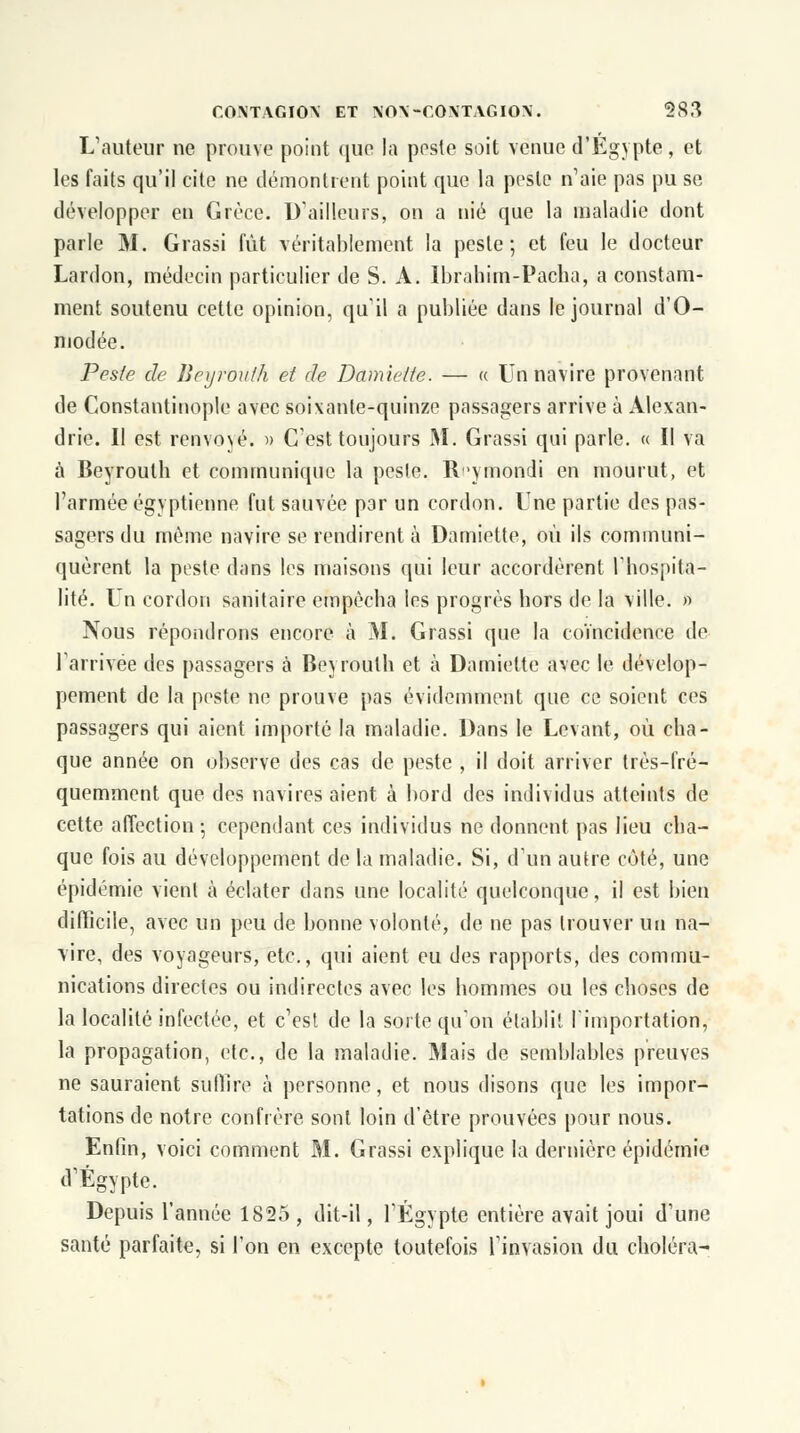 L'auteur ne prouve point que la peste soit venue d'Egypte, et les faits qu'il cite ne démontrent point que la poste n'aie pas pu se développer en Grèce. D'ailleurs, on a nié que la maladie dont parle M. Grassi fût véritablement la peste; et feu le docteur Lardon, médecin particulier de S. A. Ibrahim-Pacha, a constam- ment soutenu cette opinion, qu'il a publiée dans le journal d'O- modée. Peste de Beyrouth et de Damiette. — « Un navire provenant de Gonstantinople avec soixante-quinze passagers arrive à Alexan- drie. Il est renvoyé. » C'est toujours M. Grassi qui parle. « Il va à Beyrouth et communique la peste. R'ymondi en mourut, et l'armée égyptienne fut sauvée par un cordon. Une partie des pas- sagers du même navire se rendirent à Damiette, où ils communi- quèrent la peste dans les maisons qui leur accordèrent l'hospita- lité. Un cordon sanitaire empêcha les progrès hors de la ville. » Nous répondrons encore à M. Grassi que la coïncidence de l'arrivée des passagers à Beyrouth et à Damiette avec le dévelop- pement de la peste ne prouve pas évidemment que ce soient ces passagers qui aient importé la maladie. Dans le Levant, où cha- que année on observe des cas de peste , il doit arriver très-fré- quemment que des navires aient à bord des individus atteints de cette affection -, cependant ces individus ne donnent pas lieu cha- que fois au développement de la maladie. Si, d'un autre coté, une épidémie vient à éclater dans une localité quelconque, il est bien difficile, avec un peu de bonne volonté, de ne pas trouver un na- vire, des voyageurs, etc., qui aient eu des rapports, des commu- nications directes ou indirectes avec les hommes ou les choses de la localité infectée, et c'est de la sorte qu'on établit l'importation, la propagation, etc., de la maladie. Mais de semblables preuves ne sauraient suffire à personne, et nous disons que les impor- tations de notre confrère sont loin d'être prouvées pour nous. Enfin, voici comment M. Grassi explique la dernière épidémie d'Egypte. Depuis l'année 1825, dit-il, l'Egypte entière avait joui d'une santé parfaite, si l'on en excepte toutefois l'invasion du choléra-