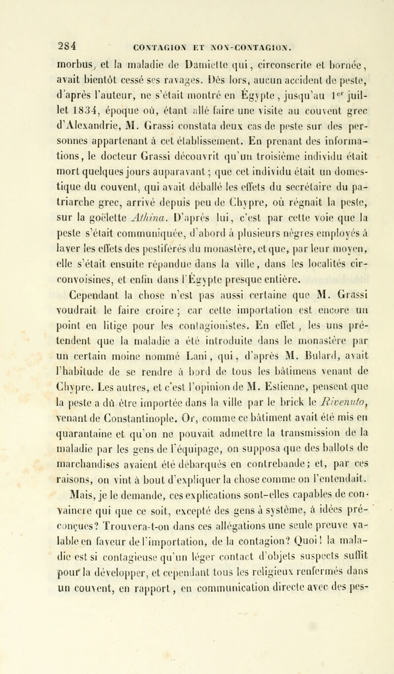 morbus, et !a maladie de Damiette (jui, circonscrite et bornée, avait bientôt cessé ses ravages. Dés lors, aucun accident de peste, d'après l'auteur, ne s'était montré en Egypte , jusqu'au 1er juil- let 1834, époque où, étant allé faire une visite au couvent grec d'Alexandrie, M. Grassi constata deux cas de peste sur des per- sonnes appartenant à cet établissement. En prenant des informa- tions, le docteur Grassi découvrit qu'un troisième individu était mort quelques jours auparavant ; que cet individu était un domes- tique du couvent, qui avait déballé les effets du secrétaire du pa- triarche grec, arrivé depuis peu de Chypre, où régnait la pesle, sur la goélette Aihina. D'après lui, c'est par cette voie que la peste s'était communiquée, d'abord à plusieurs nègres employés a laver les effets des pestiférés du monastère, et que, par leur moyen, elle s'était ensuite répandue dans la ville, dans les localités cir- convoisines, et enfin dans l'Egypte presque entière. Cependant la chose n'est pas aussi certaine que M. Grassi voudrait le faire croire ; car cette importation est encore un point en litige pour les conlagionistes. En effet , les uns pré- tendent que la maladie a été introduite dans le monastère par un certain moine nommé Lani, qui, d'après M. Bulard, avait l'habitude de se rendre à bord de tous les bàlimens venant de Chypre. Les autres, et c'est l'opinion de M. Estienne, pensent que la peste a dû être importée dans la ville par le brick le Bivenuto, venant de Constantinople. Or, comme ce bâtiment avait été mis en quarantaine et qu'on ne pouvait admettre la transmission de la maladie par les gens de l'équipage, on supposa que des ballots de marchandises avaient été débarqués en contrebande; et, par ces raisons, on vint à bout d'expliquer la chose comme on l'entendait. Mais, je le demande, ces explications sont-elles capables de con- vaincre qui que ce soit, excepté des gens à système, à idées pré- conçues? Trouvera-t-on dans ces allégations une seule preuve va- lable en faveur de l'importation, de la contagion? Quoi! la mala- die est si contagieuse qu'un léger contact d'objets suspects suffit pour la développer, et cependant tous les religieux renfermés dans un couvent, en rapport, en communication directe avec des pes-