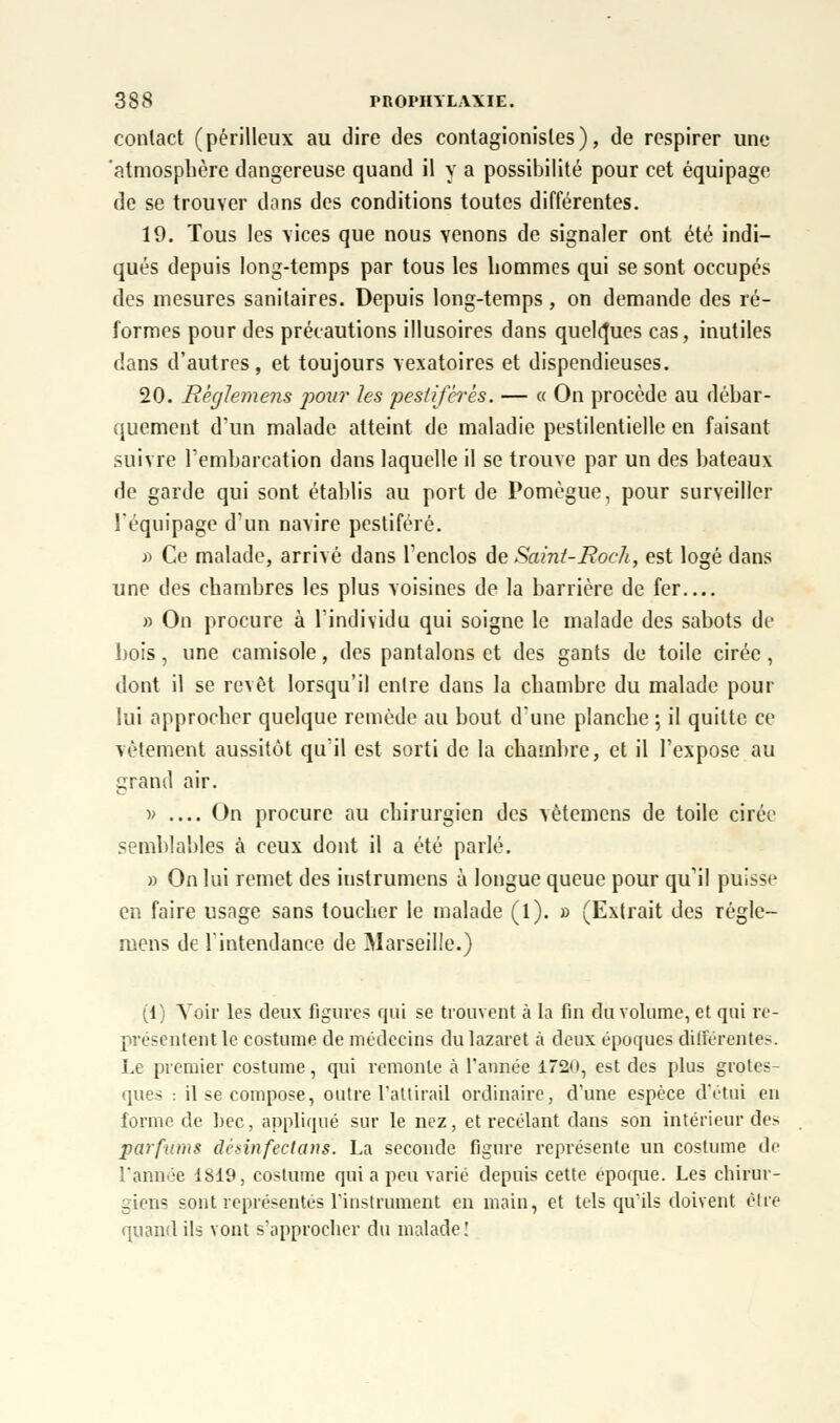 contact (périlleux au dire des contagionisles), de respirer une 'atmosphère dangereuse quand il y a possibilité pour cet équipage de se trouver dans des conditions toutes différentes. 19. Tous les vices que nous venons de signaler ont été indi- qués depuis long-temps par tous les hommes qui se sont occupés des mesures sanitaires. Depuis long-temps, on demande des ré- formes pour des précautions illusoires dans quelques cas, inutiles dans d'autres, et toujours vexatoires et dispendieuses. 20. Rêglemens pour les pestiférés. — « On procède au débar- quement d'un malade atteint de maladie pestilentielle en faisant suivre l'embarcation dans laquelle il se trouve par un des bateaux de garde qui sont établis au port de Pomègue, pour surveiller l'équipage d'un navire pestiféré. » Ce malade, arrivé dans l'enclos de Saint-Roch, est logé dans une des chambres les plus voisines de la barrière de fer.... » On procure à l'individu qui soigne le malade des sabots de bois, une camisole, des pantalons et des gants de toile cirée, dont il se revêt lorsqu'il entre dans la chambre du malade pour lui approcher quelque remède au bout d'une planche \ il quitte ce vêtement aussitôt qu'il est sorti de la chambre, et il l'expose au grand air. •» On procure au chirurgien des vètemens de toile cirée semblables à ceux dont il a été parlé. » On lui remet des instrumens à longue queue pour qu'il puisse en faire usage sans toucher le malade (l). » (Extrait des rêgle- mens de l'intendance de Marseille.) (1) Voir les deux figures qui se trouvent à la fin du volume, et qui re- présentent le costume de médecins du lazaret à deux époques différentes. Le premier costume, qui remonte à l'année 1720, est des plus grotes- ques : il se compose, outre l'attirail ordinaire, d'une espèce d'étui en forme de bec, appliqué sur le nez, et recelant dans son intérieur des parfums dèsinfectans. La seconde figure représente un costume de l'année 1819, costume qui a peu varié depuis cette époque. Les chirur- giens sont représentés l'instrument en main, et tels qu'ils doivent être quand ils vont s'approcher du malade!