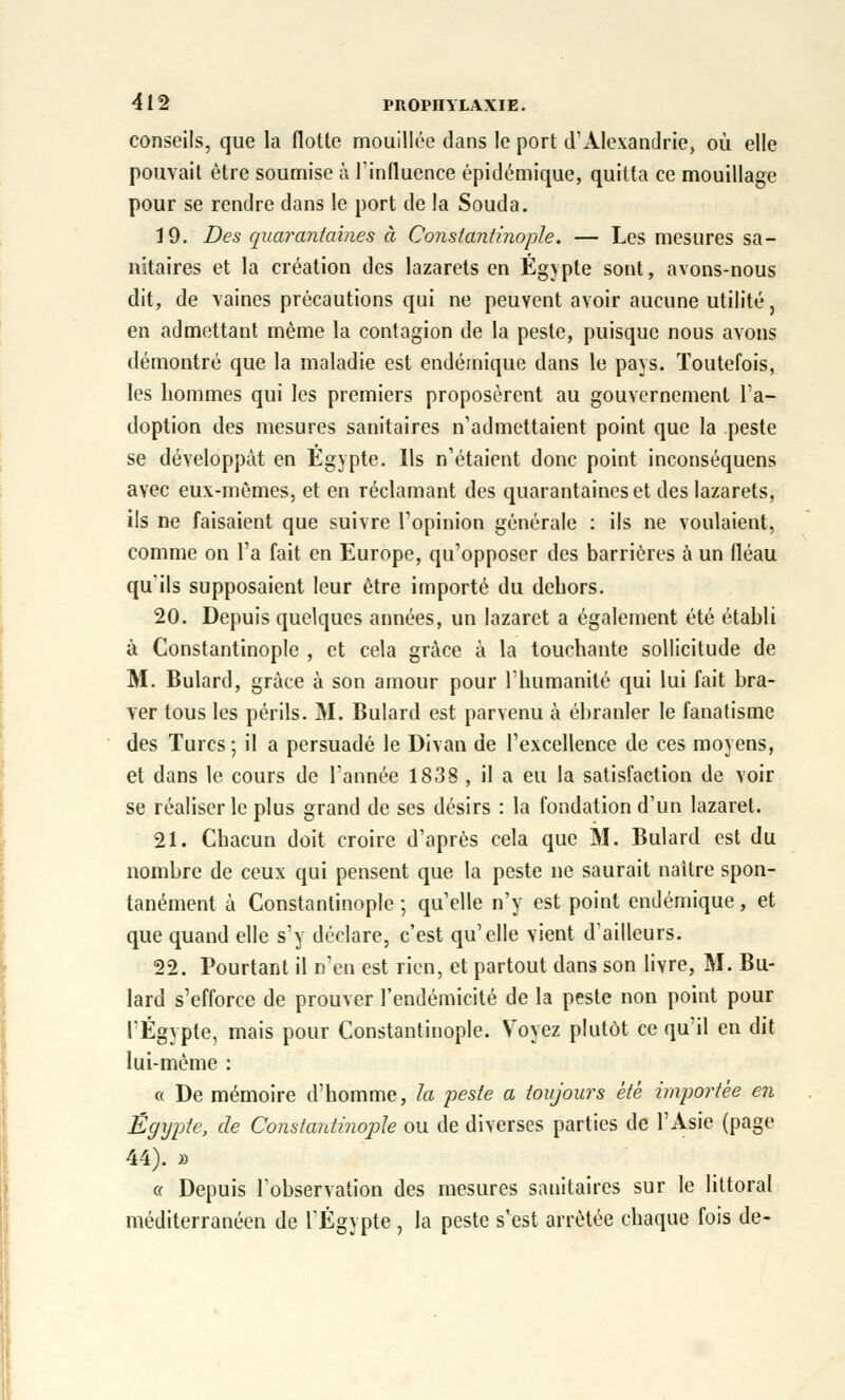 conseils, que la flotte mouillée dans le port d'Alexandrie, où elle pouvait être soumise à l'influence épidémique, quitta ce mouillage pour se rendre dans le port de la Souda. 19. Des quarantaines à Conslantinople. — Les mesures sa- nitaires et la création des lazarets en Egypte sont, avons-nous dit, de vaines précautions qui ne peuvent avoir aucune utilité, en admettant même la contagion de la peste, puisque nous avons démontré que la maladie est endémique dans le pays. Toutefois, les hommes qui les premiers proposèrent au gouvernement l'a- doption des mesures sanitaires n'admettaient point que la peste se développât en Egypte. Ils n'étaient donc point inconséquens avec eux-mêmes, et en réclamant des quarantaines et des lazarets, ils ne faisaient que suivre l'opinion générale : ils ne voulaient, comme on l'a fait en Europe, qu'opposer des barrières à un fléau qu'ils supposaient leur être importé du dehors. 20. Depuis quelques années, un lazaret a également été établi à Constantinople , et cela grâce à la touchante sollicitude de M. Bulard, grâce à son amour pour l'humanité qui lui fait bra- ver tous les périls. M. Bulard est parvenu à ébranler le fanatisme des Turcs; il a persuadé le Divan de l'excellence de ces moyens, et dans le cours de l'année 1838 , il a eu la satisfaction de voir se réaliser le plus grand de ses désirs : la fondation d'un lazaret. 21. Chacun doit croire d'après cela que M. Bulard est du nombre de ceux qui pensent que la peste ne saurait naître spon- tanément à Constantinople -, qu'elle n'y est point endémique, et que quand elle s'y déclare, c'est qu'elle vient d'ailleurs. 22. Pourtant il n'en est rien, et partout dans son livre, M. Bu- lard s'efforce de prouver l'endémicité de la peste non point pour l'Egypte, mais pour Constantinople. Voyez plutôt ce qu'il en dit lui-même : « De mémoire d'homme, la peste a toujours été importée en Egypte, de Constantinople ou de diverses parties de l'Asie (page 44). » « Depuis l'observation des mesures sanitaires sur le littoral méditerranéen de l'Egypte , la peste s'est arrêtée chaque fois de-