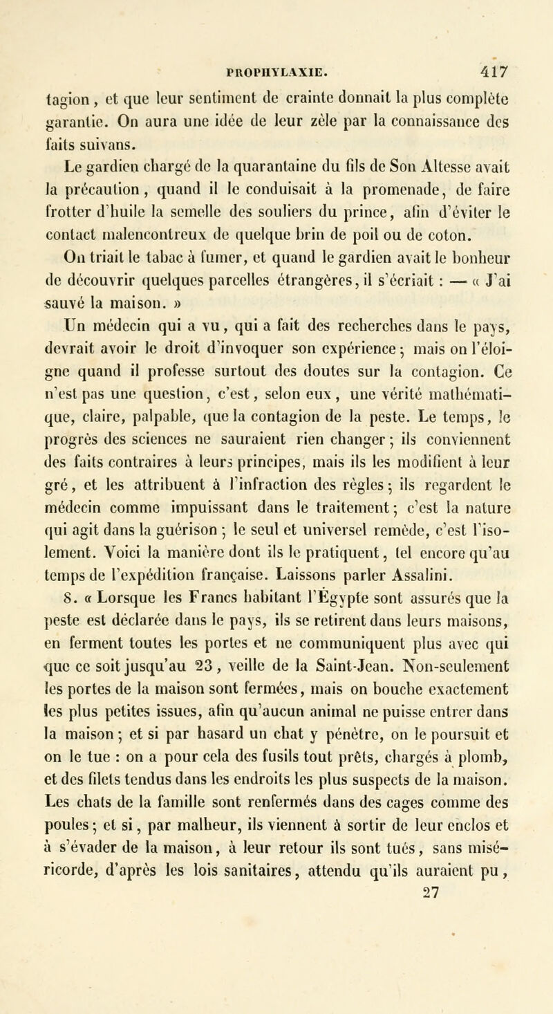 tagion , et que leur sentiment de crainte donnait la plus complète garantie. On aura une idée de leur zèle par la connaissance des faits suivans. Le gardien chargé de la quarantaine du fils de Son Altesse avait la précaution, quand il le conduisait à la promenade, de faire frotter d'huile la semelle des souliers du prince, afin d'éviter le contact malencontreux de quelque brin de poil ou de coton. On triait le tabac à fumer, et quand le gardien avait le bonheur de découvrir quelques parcelles étrangères, il s'écriait : — « J'ai sauvé la maison. » Un médecin qui a vu, qui a fait des recherches dans le pays, devrait avoir le droit d'invoquer son expérience ; mais on l'éloi- gné quand il professe surtout des doutes sur la contagion. Ce n'est pas une question, c'est, selon eux , une vérité mathémati- que, claire, palpable, que la contagion de la peste. Le temps, le progrès des sciences ne sauraient rien changer ; ils conviennent des faits contraires à leurs principes, mais ils les modifient à leur gré, et les attribuent à l'infraction des règles ; ils regardent le médecin comme impuissant dans le traitement ; c'est la nature qui agit dans la guérison ; le seul et universel remède, c'est l'iso- lement. Voici la manière dont ils le pratiquent, lel encore qu'au temps de l'expédition française. Laissons parler Assalini. 8. a Lorsque les Francs habitant l'Egypte sont assurés que la peste est déclarée dans le pays, ils se retirent dans leurs maisons, en ferment toutes les portes et ne communiquent plus avec qui que ce soit jusqu'au 23, veille de la Saint-Jean. Non-seulement les portes de la maison sont fermées, mais on bouche exactement les plus petites issues, afin qu'aucun animal ne puisse entrer dans la maison ; et si par hasard un chat y pénètre, on le poursuit et on le tue : on a pour cela des fusils tout prêts, chargés à plomb, et des filets tendus dans les endroits les plus suspects de la maison. Les chats de la famille sont renfermés dans des cages comme des poules ; et si, par malheur, ils viennent à sortir de leur enclos et à s'évader de la maison, à leur retour ils sont tués, sans misé- ricorde, d'après les lois sanitaires, attendu qu'ils auraient pu, 27