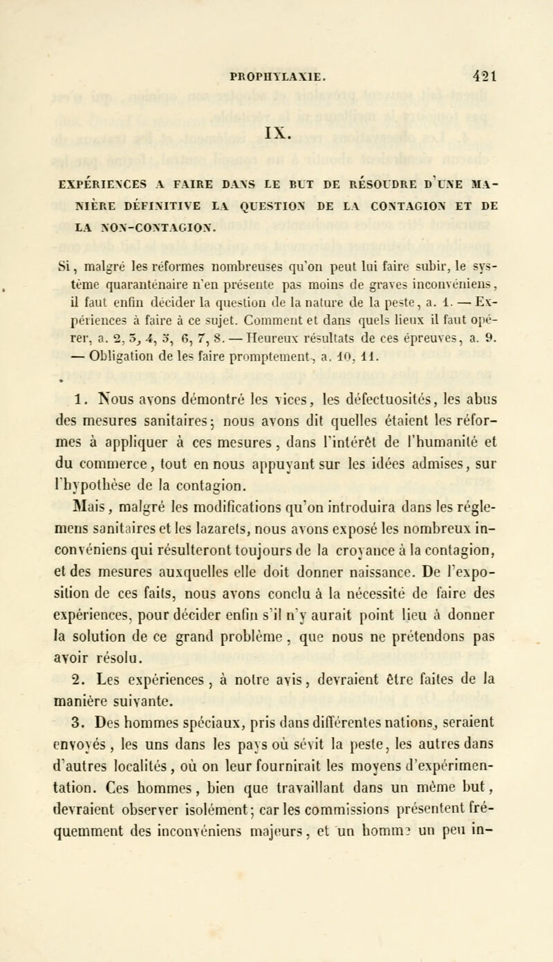 IX. EXPERIENCES A FAIRE DANS LE BUT DE RESOUDRE D UNE MA- NIERE DÉFINITIVE LA QUESTION DE LA CONTAGION ET DE LA NON-CONTAGION. Si, malgré les réformes nombreuses qu'on peut lui faire subir, le sys- tème quaranténaire n'en présente pas moins de graves inconvéniens, il faut enfin décider la question de la nature de la peste, a. 1. — Ex- périences à faire à ce sujet. Comment et dans quels lieux il faut opé- rer, a. 2, 5_, 4, a, 6, 7, 8. — Heureux résultats de ces épreuves, a. 9. — Obligation de les faire promptement, a, 10, 11. 1. ÎSous avons démontré les vices, les défectuosités, les abus des mesures sanitaires; nous avons dit quelles étaient les réfor- mes à appliquer à ces mesures, dans l'intérêt de l'humanité et du commerce, tout en nous appuyant sur les idées admises, sur l'hypothèse de la contagion. Mais, malgré les modifications qu'on introduira dans les régle- mens sanitaires et les lazarets, nous avons exposé les nombreux in- convéniens qui résulteront toujours de la croyance à la contagion, et des mesures auxquelles elle doit donner naissance. De l'expo- sition de ces faits, nous avons conclu à la nécessité de faire des expériences, pour décider enfin s'il n'y aurait point lieu à donner la solution de ce grand problème, que nous ne prétendons pas avoir résolu. 2. Les expériences, à notre avis, devraient être faites de la manière suivante. 3. Des hommes spéciaux, pris dans différentes nations, seraient envoyés, les uns dans les pays où sévit la peste, les autres dans d'autres localités , où on leur fournirait les moyens d'expérimen- tation. Ces hommes, bien que travaillant dans un même but, devraient observer isolément; car les commissions présentent fré- quemment des inconvéniens majeurs, et un homirt? un peu in-