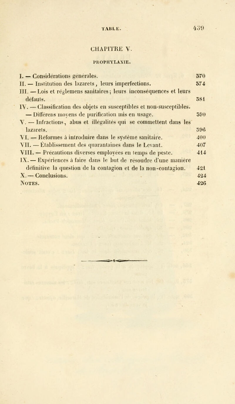 CHAPITRE V- PROPHYLAXIE. I. — Considérations générales. 370 II. — Institution des lazarets, leurs imperfections. 374 III. —Lois et réglemens sanitaires; leurs inconséquences et leurs défauls. 581 IV. —Classification des objets en susceptibles et non-susceptibles. — Différens moyens de purification mis en usage. 590 Y. —Infractions, abus et illégalités qui se commettent dans les lazarets. 596 VI. — Réformes à introduire dans le système sanitaire. 400 VU. —Établissement des quarantaines dans le Levant. 407 VIII. — Précautions diverses employées en lemps de peste. 414 IX. — Expériences à faire dans le but de résoudre d'une manière définitive la question de la contagion et de la non-contagion. 421 X. — Conclusions. 424 Xotes. 426