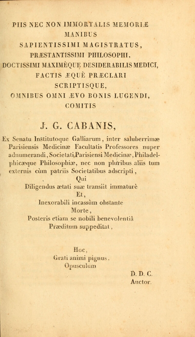 PUS NEC NON IMMORÏALIS MEMORISE MANIBIS SAPIENTISSIMI M AGI STRATUS, PR.ESTANTISSIMI PHILOSOPHI, DOCT1SSIMI MAXIMÈQUE DESIDERABILISMEDICI, FACTIS JEQUÈ PR.ECLARI SCRIPTISQUE, OMNIBUS OMNI .EVO BONIS LUGENDI, COMITIS J. G. CABANIS, Ex Scnatu InStitutoque Galliarum, inter saluberrimae Parisiensis Medicinae Facultatis Professores nuper aduumerandi, Socie tati/Parisiensi Medicinae, fchiladel- phicaeque Philosophiae, nec non plulibus aliis tum exlernis cùm patriis Socie tatibus adscripti, Qui Diligcndus aetati suas transiit immature Et, ^ Inexorabili incassùm obstante Morte, Posteris etiam se nobili benevolentiâ Praeditum suppeditat, Hoc, Grati animi pignus, Opusculum D.D. C. Auctor.