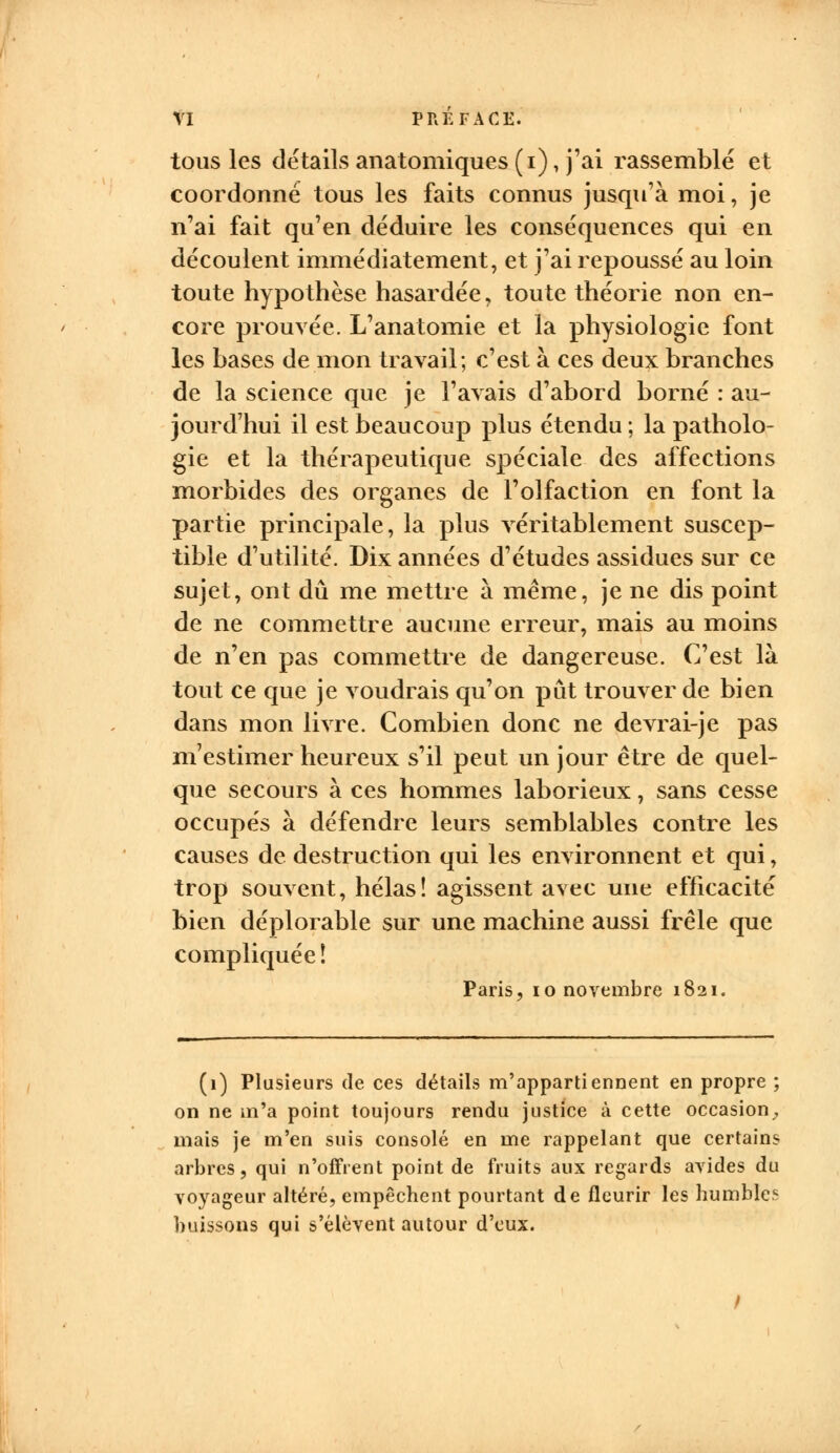 VI PREFACE. tous les détails anatomiques (i), j'ai rassemblé et coordonné tous les faits connus jusqu'à moi, je n'ai fait qu'en déduire les conséquences qui en découlent immédiatement, et j'ai repoussé au loin toute hypothèse hasardée, toute théorie non en- core prouvée. L'anatomie et la physiologie font les bases de mon travail; c'est à ces deux branches de la science que je l'avais d'abord borné : au- jourd'hui il est beaucoup plus étendu ; la patholo- gie et la thérapeutique spéciale des affections morbides des organes de l'olfaction en font la partie principale, la plus véritablement suscep- tible d'utilité. Dix années d'études assidues sur ce sujet, ont dû me mettre à même, je ne dis point de ne commettre aucune erreur, mais au moins de n'en pas commettre de dangereuse. C'est là tout ce que je voudrais qu'on pût trouver de bien dans mon livre. Combien donc ne devrai-je pas m estimer heureux s'il peut un jour être de quel- que secours à ces hommes laborieux, sans cesse occupés à défendre leurs semblables contre les causes de destruction qui les environnent et qui, trop souvent, hélas! agissent avec une efficacité bien déplorable sur une machine aussi frêle que compliquée ! Paris, 10 novembre 1821. (1) Plusieurs de ces détails m'appartiennent en propre ; on ne m'a point toujours rendu justice à cette occasion, mais je m'en suis consolé en me rappelant que certains arbres, qui n'offrent point de fruits aux regards avides du voyageur altéré, empêchent pourtant de fleurir les humble.* buissons qui s'élèvent autour d'eux.