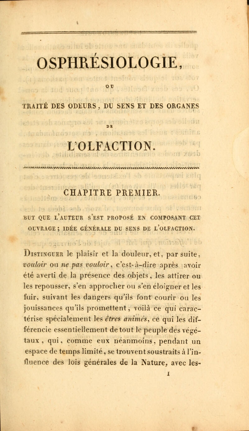 ou TRAITE DES ODEURS, DU SENS ET DES ORGANES L'OLFACTION. --. -V\V.V\VVVVV\V\\VVVVV%\.W\'V\AV\V\'V,\\\\.X\\N\\\VV\\\\\\.\\VV\V\VV\V\V\VX\\.>.-VVVK.VV\VVVVV^. CHAPITRE PREMIER. BUT QUE L'AUTEUR SEST PROPOSÉ EN COMPOSANT CET OUVRAGE ; IDÉE GÉNÉRALE DU SENS DE L'OLFACTION. Distinguer le plaisir et la douleur, et, par suite, vouloir ou ne pas vouloir, c'est-à-dire après avoir été averti de la présence des objets, les attirer ou les repousser, s'en approcher ou s'en éloigner et les fuir, suivant les dangers qu'ils font courir ou les jouissances qu'ils promettent, voilà ce qui carac- térise spécialement les êtres animés, ce qui les dif- férencie essentiellement de tout le peuple des végé- taux , qui, comme eux néanmoins, pendant un espace de temps limité, se trouvent soustraits à l'in- fluence des lois générales de la Nature, avec les-