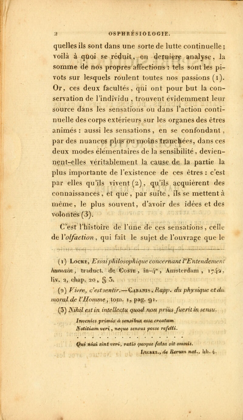 quelles ils sont dans une sorte de lutte continuelle ; voilà à quoi se réduit, en dernière analyse, Ja somme de nos propres affections : tels sont les pi- vots sur lesquels roulent toutes nos passions (i). Or, ces deux facultés, qui ont pour but la con- servation de l'individu , trouvent évidemment leur source dans les sensations ou dans l'action conti- nuelle des corps extérieurs sur les organes des êtres animés : aussi les sensations, en se confondant , par des nuances plus ou moins tranchées, dans ces deux modes élémentaires de la sensibilité, devien- nent-elles véritablement la cause de la partie la plus importante de l'existence de ces êtres : c'est par elles qu'ils vivent (2), qu'ils acquièrent des connaissances , et que , par suite , ils se mettent à même, le plus souvent, d'avoir des idées et des volontés (3). C'est l'histoire de l'une de ces sensations, celle de y olfaction, qui fait le sujet de l'ouvrage que le ( 1 ) Locke, Essai philosophique concernant l'Entendement humain, traduct. de Coste , in-/j°, Amsterdam, 1742* liv. 1, chap. 20, § 5. (2) Vivre, c'est sentir.—Cabanis , Rapp. du physique et dii moral de l'Homme, tom. 1, pag. 91. (3) Nihil est in intellcctu quod non prius fuerit in sensu, Inventes primis à sensitus esse creatam Notitiam vert,, neque sensus possc refelli. Qui nisi sintveri, ratio quoque fatsa sit omnis. f^ucRBT., (U Rerwn nai., lib. 4