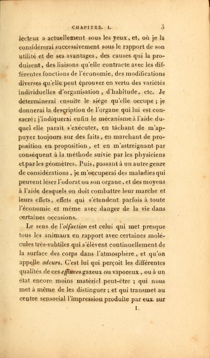 lecteur a actuellement sous les yeux, et, où je la considérerai successivement sous le rapport de son utilité et de ses avantages, des causes qui la pro- duisent , des liaisons qu'elle contracte avec les dif- férentes fonctions de l'économie, des modifications diverses qu'elle peut éprouver en vertu des variétés individuelles d'organisation, d'habitude, etc. Je déterminerai ensuite le siège qu'elle occupe ; je donnerai la description de l'organe qui lui est con- sacré; j'indiquerai enfin le mécanisme à l'aide du- quel elle paraît s'exécuter, en tâchant de m'ap- puyer toujours sur des faits, en marchant de pro- position en proposition , et en m'astreignant par conséquent à la méthode suivie par les physiciens etparles géomètres. Puis, passant à un autre genre de considérations , je m'occuperai des maladies qui peuvent léser l'odorat ou son organe, et des moyens à l'aide desquels on doit combattre leur marche et leurs effets, effets qui s'étendent parfois à toute l'économie et même avec danger de la vie dans certaines occasions. Le sens de Y olfaction est celui qui met presque tous les animaux en rapport avec certaines molé- cules très-subtiles qui s élèvent continuellement de la surface des corps dans l'atmosphère , et qu'on appelle odeurs. C'est lui qui perçoit les différentes qualités de ces effluves gazeux ou vaporeux , ou à un état encore moins matériel peut-être ; qui nous met à même de les distinguer ; et qui transmet au centre sensorial l'impressioa produite par eux. sur i.