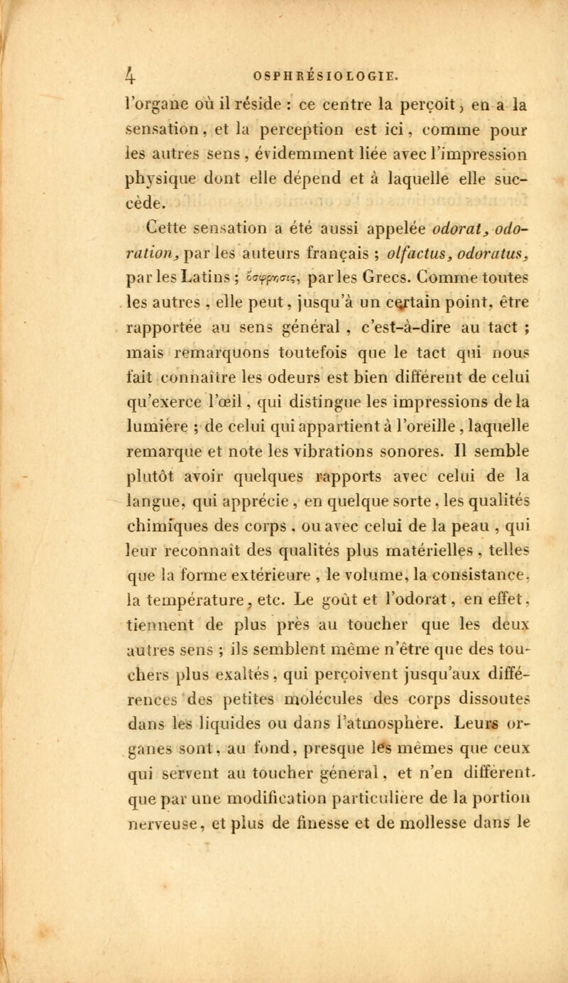 l'organe où il réside : ce centre la perçoit} en a la sensation, et la perception est ici. comme pour les autres sens , évidemment liée avec l'impression physique dont elle dépend et à laquelle elle suc- cède. Cette sensation a été aussi appelée odorat, odo- ratiorij, par les auteurs français ; olfactus, odoratus. par les Latins ; oô^o*^ parles Grecs. Comme toutes les autres , elle peut, jusqu'à un certain point, être rapportée au sens général , c'est-à-dire au tact ; mais remarquons toutefois que le tact qui nous fait connaître les odeurs est bien différent de celui qu'exerce l'œil, qui distingue les impressions delà lumière ; de celui qui appartient à l'oreille , laquelle remarque et note les vibrations sonores. Il semble plutôt avoir quelques rapports avec celui de la langue, qui apprécie , en quelque sorte, les qualités chimiques des corps , ou avec celui de la peau , qui leur reconnaît des qualités plus matérielles, telles que la forme extérieure , le volume, la consistance, la température, etc. Le goût et l'odorat, en effet, tiennent de plus près au toucher que les deux autres sens ; ils semblent même n'être que des tou- chers plus exaltés, qui perçoivent jusqu'aux diffé- rences des petites molécules des corps dissoutes dans les liquides ou dans l'atmosphère. Leur* or- ganes sont, au fond, presque les mêmes que ceux qui servent au toucher général, et n'en différent, que par une modification particulière de la portion nerveuse, et plus de finesse et de mollesse dans le