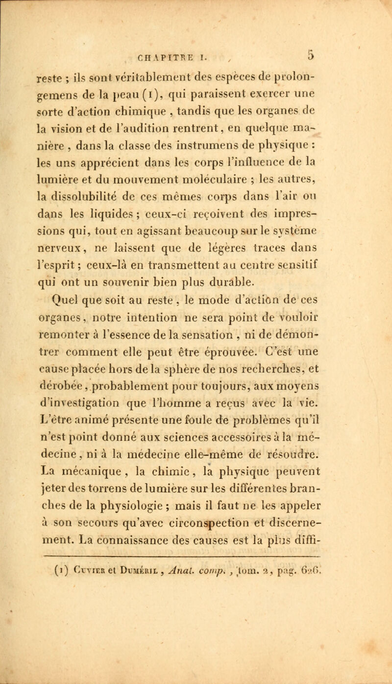 reste ; ils sont véritablement des espèces de prolon- gerons de la peau (i), qui paraissent exercer une sorte d'action chimique , tandis que les organes de la vision et de l'audition rentrent, en quelque ma- nière , dans la classe des instrumens de physique : les uns apprécient dans les corps l'influence de la lumière et du mouvement moléculaire ; les autres, la dissolubilité de ces mêmes corps dans l'air ou dans les liquides ; ceux-ci reçoivent des impres- sions qui, tout en agissant beaucoup sur le système nerveux, ne laissent que de légères traces dans l'esprit ; ceux-là en transmettent au centre sensitif qui ont un souvenir bien plus durable. Quel que soit au reste , le mode d'action de ces organes, notre intention ne sera point de vouloir remonter à l'essence de la sensation , ni de démon- trer comment elle peut être éprouvée. C'est une cause placée hors delà sphère de nos recherches, et dérobée, probablement pour toujours, aux moyens d'investigation que l'homme a reçus avec la vie. L'être animé présente une foule de problèmes qu'il n'est point donné aux sciences accessoires à la mé- decine , ni à la médecine elle-même de résoudre. La mécanique, la chimie, la physique peuvent jeter des torrens de lumière sur les différentes bran- ches de la physiologie ; mais il faut ne les appeler à son secours qu'avec circonspection et discerne- ment. La connaissance des causes est la plus diffi- (i) Cvvier et Duméril , Anal. comp. y loin. 2, pag. 026.