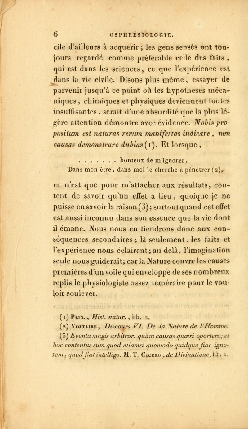 cile d'ailleurs à acquérir ; les gens sensés ont tou- jours regardé comme préférable celle des faits , qui est dans les sciences, ce que l'expérience est dans la vie civile. Disons plus même, essayer de parvenir jusqu'à ce point où les hypothèses méca- niques , chimiques et physiques deviennent toutes insuffisantes , serait d'une absurdité que la plus lé- gère attention démontre avec évidence. Nobis pro~ posiium est naturas rerum manifestas indicare , non causas demonstrare dubias{\). Et lorsque , honteux de m'ignorer, Dans mon être, dans moi je cherche à pénétrer (2), ce n'est -que pour m'attacher aux résultats, con- tent de savoir qu'un effet a lieu , quoique je ne puisse en savoir la raison (3); surtout quand cet effet est aussi inconnu dans son essence que la vie dont il émane. Nous nous en tiendrons donc aux con- séquences secondaires ; là seulement, les faits et l'expérience nous éclairent;au delà, l'imagination seule nous guiderait; car la Nature couvre les causes premières d'un voile qui enveloppe de ses nombreux replis le physiologiste assez téméraire pour le vou- loir soulever. (1) Plin. , Hist. natur., lib. 2. (2) Voltaire, Discours VI. De la Nature de VHomme. (3) Eventa magis arbitror, quant causas quœri oporlere; ei hoc contentus sum quod etiamsi quomodo quidquefiat igno- rent, quod fiât intelligo. Al. T. Cicero , de Divinalimic, lib. a.