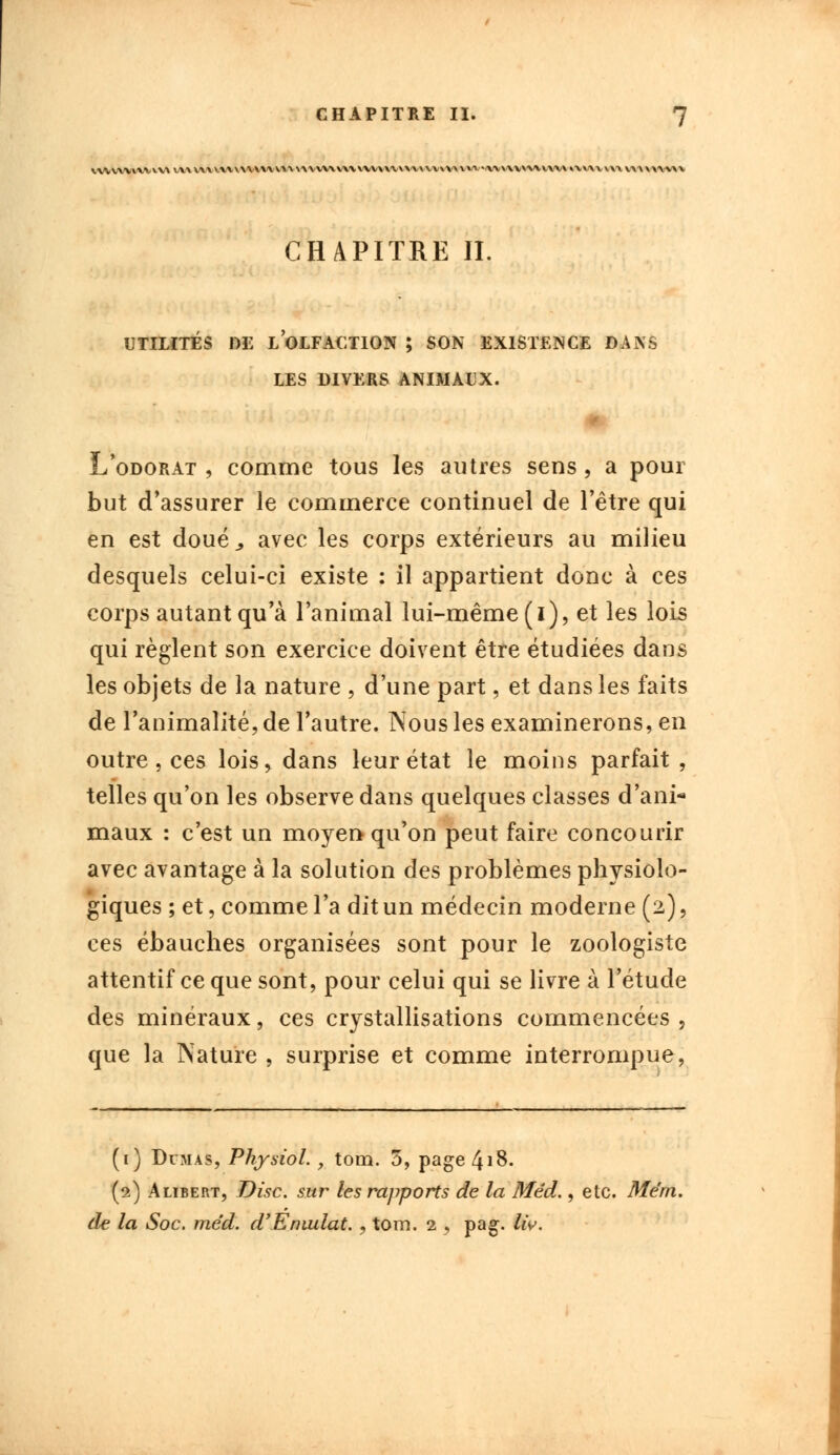 \,wwvwvvv\ v/vvvivvvv\\\v\\v^\\vvvvv\\v^v\\\a\^vvv\v\vvv«ivv\v*\vvvvv\o.v\v\\\v\av\\^v CHAPITRE II. UTILITÉS DE LOLFACTION ; SON EXISTENCE DANS LES DIVERS ANIMAUX. L'odorat , comme tous les autres sens, a pour but d'assurer le commerce continuel de l'être qui en est doué,, avec les corps extérieurs au milieu desquels celui-ci existe : il appartient donc à ces corps autant qu'à l'animal lui-même (i), et les lois qui règlent son exercice doivent être étudiées dans les objets de la nature , d'une part, et dans les faits de l'animalité, de l'autre. Nous les examinerons, en outre, ces lois, dans leur état le moins parfait , telles qu'on les observe dans quelques classes d'ani- maux : c'est un moyen qu'on peut faire concourir avec avantage à la solution des problèmes physiolo- giques ; et, comme l'a dit un médecin moderne (2), ces ébauches organisées sont pour le zoologiste attentif ce que sont, pour celui qui se livre à l'étude des minéraux, ces crystallisations commencées, que la Nature , surprise et comme interrompue, (i) Dumas, Physiol., tom. 3, page4i8. (2) Alibert, Disc, sur les rapports de la Mêd., etc. Mérn. de la Soc. me'd. d'Emulât. , tom. 2 , pag-. liv.