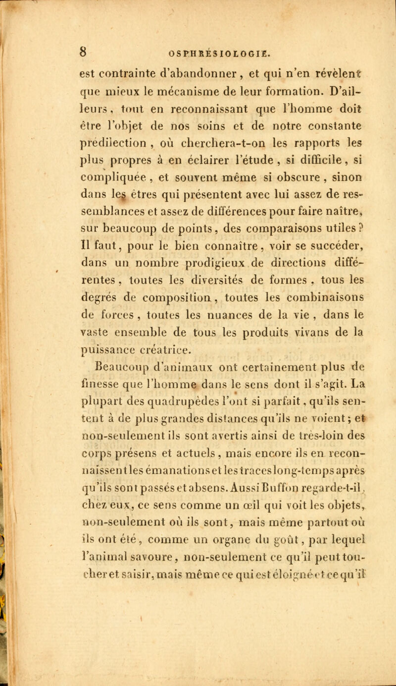 est contrainte d'abandonner, et qui n'en révèlent que mieux le mécanisme de leur formation. D'ail- leurs , tout en reconnaissant que l'homme doit être l'objet de nos soins et de notre constante prédilection , où cherchera-t-on les rapports les plus propres à en éclairer l'étude, si difficile, si compliquée , et souvent même si obscure , sinon dans leg êtres qui présentent avec lui assez de res- semblances et assez de différences pour faire naître, sur beaucoup de points, des comparaisons utiles? Il faut, pour le bien connaître, voir se succéder, dans un nombre prodigieux de directions diffé- rentes , toutes les diversités de formes , tous les degrés de composition, toutes les combinaisons de forces , toutes les nuances de la vie , dans le vaste ensemble de tous les produits vivans de la puissance créatrice. Beaucoup d'animaux ont certainement plus de finesse que l'homme dans le sens dont il s'agit. La plupart des quadrupèdes l'ont si parfait, qu'ils sen- tent à de plus grandes distances qu'ils ne voient ; et non-seulement ils sont avertis ainsi de très-loin des corps présens et actuels , mais encore ils en recon- naissentlesémanationsetlestraceslong-tempsaprès qu'ils sont passés et absens. Aussi Buffon regarde-t-il, chez eux, ce sens comme un œil qui voit les objets, non-seulement où ils sont, mais même partout où ils ont été, comme un organe du goût, par lequel l'animal savoure, non-seulement ce qu'il peut tou- cher et saisir, mais même ce qui est éloigné et ce qu'il