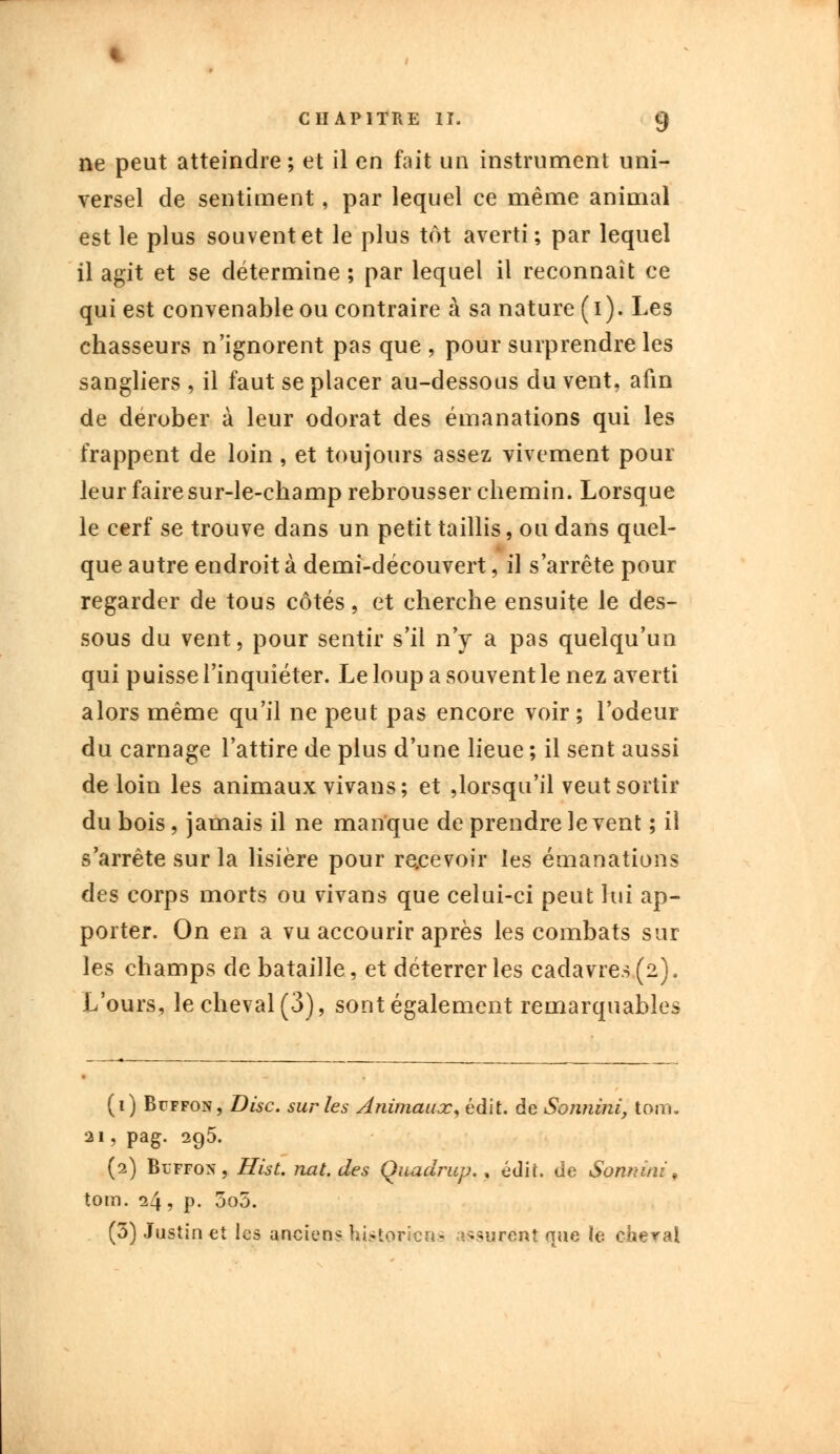 ne peut atteindre; et il en fait un instrument uni- versel de sentiment, par lequel ce même animal est le plus souvent et le plus tôt averti; par lequel il agit et se détermine ; par lequel il reconnaît ce qui est convenable ou contraire à sa nature (i). Les chasseurs n'ignorent pas que , pour surprendre les sangliers , il faut se placer au-dessous du vent, afin de dérober à leur odorat des émanations qui les frappent de loin , et toujours assez vivement pour leur faire sur-le-champ rebrousser chemin. Lorsque le cerf se trouve dans un petit taillis, ou dans quel- que autre endroit à demi-découvert, il s'arrête pour regarder de tous côtés, et cherche ensuite le des- sous du vent, pour sentir s'il n'y a pas quelqu'un qui puisse l'inquiéter. Le loup a souvent le nez averti alors même qu'il ne peut pas encore voir; l'odeur du carnage l'attire de plus d'une lieue ; il sent aussi de loin les animaux vivans; et lorsqu'il veut sortir du bois, jamais il ne manque de prendre lèvent ; il s'arrête sur la lisière pour recevoir les émanations des corps morts ou vivans que celui-ci peut lui ap- porter. On en a vu accourir après les combats sur les champs de bataille, et déterrer les cadavres (2). L'ours, le cheval (3), sont également remarquables (1) Buffon, Disc, sur les Animaux y édit. de Sonnini, tom. 21, pag. 2g5. (2) Buffon, Hist. nat.des Quadrup., édit. de Sonnini, tom. 24, p. 3o5. (5) Justin et les anciens historiens assurent que le cheval