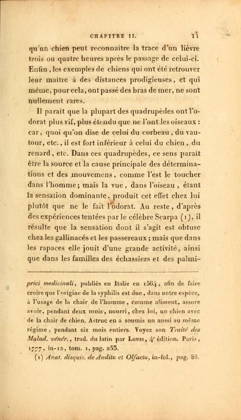 qu'un chien peut reconnaître la trace d'un lièvre trois ou quatre heures après le passage de celui-ci. Enfin , les exemples de chiens qui ont été retrouver leur maître à des distances prodigieuses, et qui même, pour cela, ont passé des bras de mer, ne sont nullement rares. Il paraît que la plupart des quadrupèdes ont l'o- dorat plus vif, plus étendu que ne l'ont les oiseaux : car, quoi qu'on dise de celui du corbeau , du vau- tour, etc., il est fort inférieur à celui du chien , du renard, etc. Dans ces quadrupèdes, ce sens paraît être la source et la cause principale des détermina- tions et des mouvemens, comme l'est le toucher dans l'homme; mais la vue, dans l'oiseau, étant la sensation dominante, produit cet effet chez lui plutôt que ne le fait l'odorat. Au reste, d'après des expériences tentées par le célèbre Scarpa ( 1 ), il résulte que la sensation dont il s'agit est obtuse chez les gallinacés et les passereaux ; mais que dans les rapaces elle jouit d'une grande activité, ainsi que dans les familles des échassiers et des palmi- prici medicinali, publiés en Italie en i564, afin de faire croire que l'origine de la syphilis est due, dans notre espèce, à l'usage de la chair de l'homme, comme aliment, assure avoir, pendant deux mois, nourri, chez lui, un chien avec de la chair de chien. Astruc en a soumis un aussi au même régime , pendant six mois entiers. Y oyez son Traite des Malad. ve'ne'r., trad. du latin par Louis, 4e édition. Paris, 1777, in-12, tom. 1, pag. 253. (1) Anat. disquis. de Auditu et Qlfactu, in-fol., pag. 88.