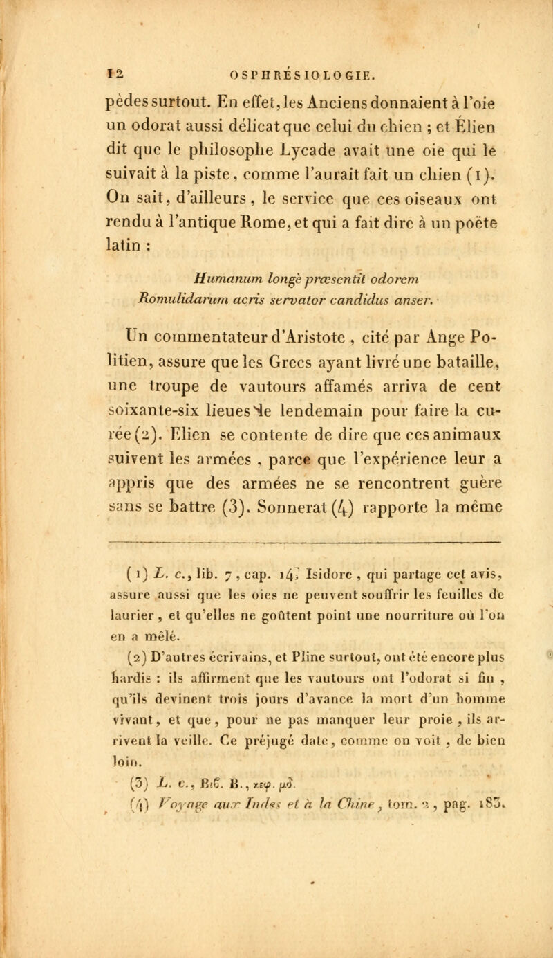pèdes surtout. En effet, les Anciens donnaient à l'oie un odorat aussi délicat que celui du chien ; et Élien dit que le philosophe Lvcade avait une oie qui le suivait à la piste, comme l'aurait fait un chien (i). On sait, d'ailleurs, le service que ces oiseaux ont rendu à l'antique Rome, et qui a fait dire à un poëte latin : Humanum longé prœsentit odorem Romulidarum acris servator candidus anser. Un commentateur d'Aristote , cité par Ange Po- litien, assure que les Grecs aj^ant livré une bataille, une troupe de vautours affamés arriva de cent soixante-six lieues Se lendemain pour faire la cu- rée (2). Elien se contente de dire que ces animaux suivent les armées , parce que l'expérience leur a appris que des armées ne se rencontrent guère sans se battre (3). Sonnerat (4) rapporte la même ( 1) L. c, lib. 7, cap. i4> Isidore , qui partage cet avis, assure aussi que les oies ne peuvent souffrir les feuilles de laurier, et qu'elles ne goûtent point une nourriture où Ton en a mêlé. (2) D'autres écrivains, et Pline surtout, ont été encore plus nardis : ils affirment que les vautours ont l'odorat si fin , qu'ils devinent trois jours d'avance la mort d'un homme vivant, et que, pour ne pas manquer leur proie , ils ar- rivent la veille. Ce préjugé date, comme on voit , de bien loin. (3) L. c, B/Ç. È.\ &<?.$. (4) Vnynei? aur Indes el a la Chinef tom. 1, pag. i83.