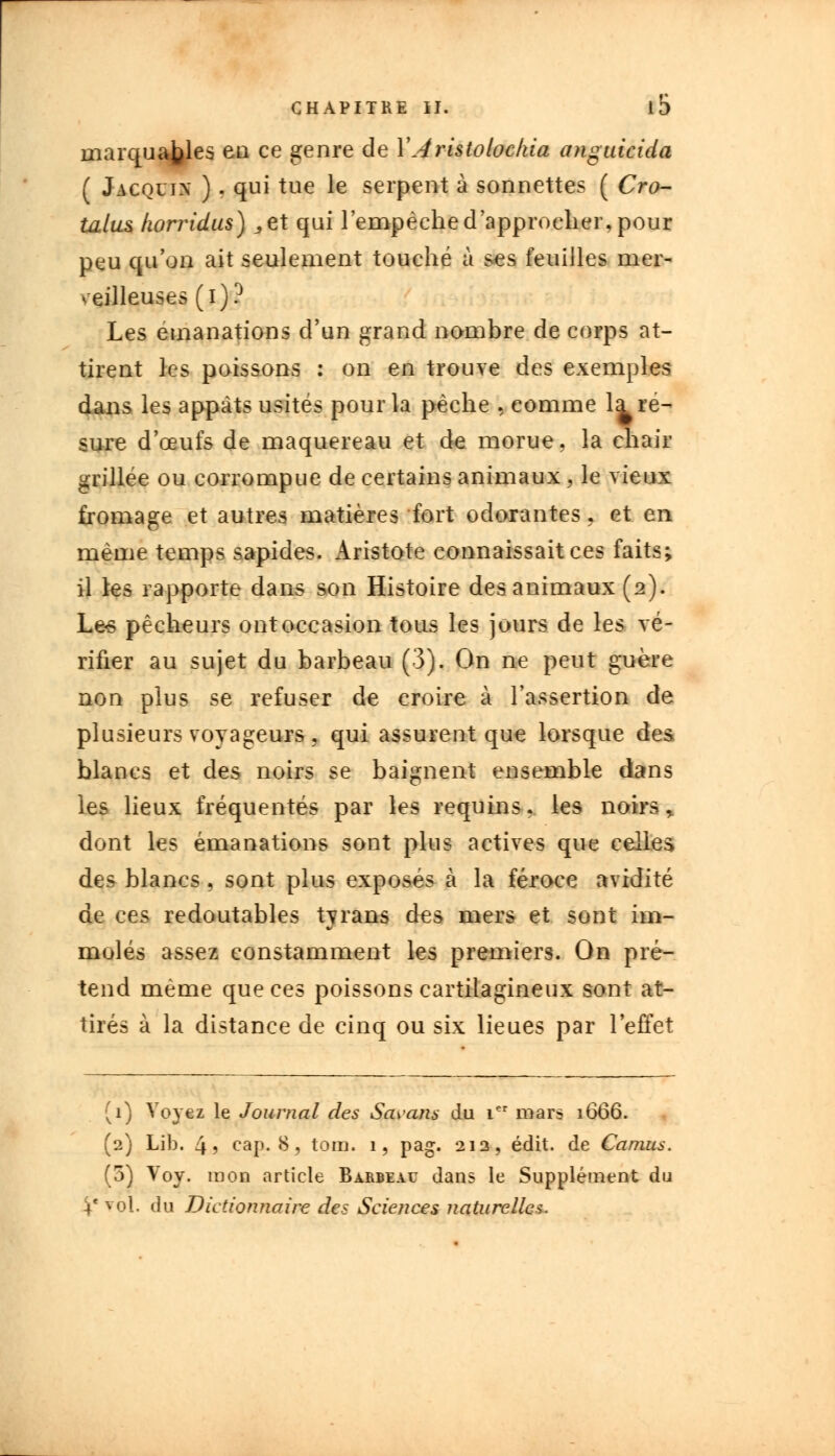marquages en ce genre de YAristolockia anguicida ( Jacqujx ) . qui tue le serpent à sonnettes ( Cro- talus horridus) „et qui l'empêche d'approcher, pour peu qu'on ait seulement touché à ses feuilles mer- veilleuses (i)? Les émanations d'un grand nombre de corps at- tirent les poissons : on en trouve des exemples dans les appâts usités pour la pèche , comme la re- sure d'oeufs de maquereau et de morue, la chair grillée ou corrompue de certains animaux, le vieux fromage et autres matières fort odorantes. et en même temps sapides. Aristote connaissait ces faits; il les rapporte dans son Histoire des animaux (2). Les pêcheurs ont occasion tous les jours de les vé- rifier au sujet du barbeau (3). On ne peut guère non plus se refuser de croire à l'assertion de plusieurs voyageurs , qui assurent que lorsque des blancs et des noirs se baignent ensemble dans les lieux fréquentés par les requins. les noirs , dont les émanations sont plus actives que celles des blancs, sont plus exposés à la féroce avidité de ces redoutables tyrans des mers et sont im- molés assez constamment les premiers. On pré- tend même que ces poissons cartilagineux sont at- tirés à la distance de cinq ou six lieues par l'effet (1) Voyez le Journal des Savans du ier mars 1666. (2) Lib. 4? cap. 8, tom. 1, pag. 212, édit. de Camus. (5) Voy. raon article Barbeau dans le Supplément du i' vol. du Dictionnaire des Sciences naturelles.