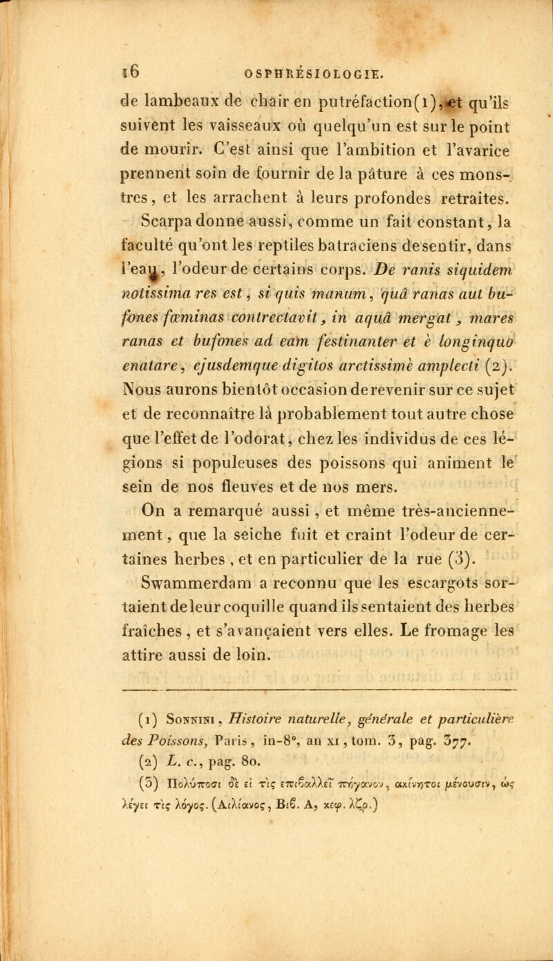 de lambeaux de chair en putréfaction(i),<et qu'ils suivent les vaisseaux où quelqu'un est sur le point de mourir. C'est ainsi que l'ambition et l'avarice prennent soin de fournir de la pâture à ces mons- tres , et les arrachent à leurs profondes retraites. Scarpadonne aussi, comme un fait constant, la faculté qu'ont les reptiles batraciens desentir, dans l'eau, l'odeur de certains corps. De ranis siqxxidem notissima res est, si c/uis manum, quâ ranas aut bu- fones fœminas contrectavit, in ac/uâ mergat, mares ranas et bufones ad eam festinanter et e longinquo enatare, ejusdemque digitos arctissime amplecti (2). Nous aurons bientôt occasion de revenir sur ce sujet et de reconnaître là probablement tout autre chose que l'effet de l'odorat, chez les individus de ces lé- gions si populeuses des poissons qui animent le' sein de nos fleuves et de nos mers. On a remarqué aussi , et même très-ancienne- ment , que la seiche fuit et craint l'odeur de cer- taines herbes , et en particulier de la rue (3). Swammerdam a reconnu que les escargots sor- taient deleur coquille quand ils sentaient des herbes fraîches, et s'avançaient vers elles. Le fromage les attire aussi de loin. (1) Sonnini , Histoire naturelle, géne'rale et particulière des Poissons, Paris, in-8°, an xi, tom. 3, pag. 377. (2) L. c, pag. 80. (5) ïlolvTtQGi 81 et tVç eir«ÇaX).eT 7tY/yavov, axtvvjToi {xevovffiv, un; Xcyei tcç Xoyoç. (AtXtocvoç, B16. A, xe<p. XÇp.)