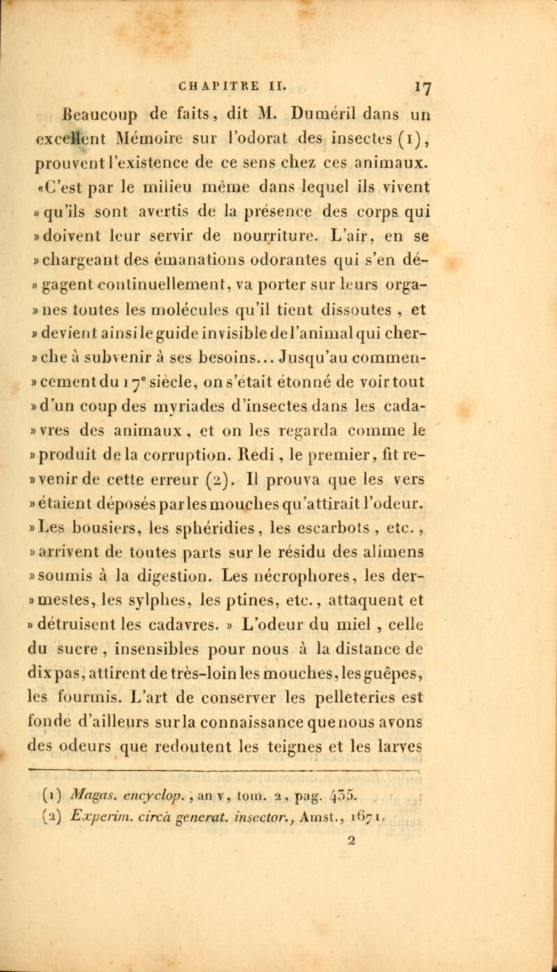 Beaucoup de faits, dit M. Duméril dans un excédent Mémoire sur l'odorat des insectes (1), prouvent l'existence de ce sens chez ces animaux. «C'est par le miiieu même dans lequel ils vivent » qu'ils sont avertis de la présence des corps qui «doivent leur servir de nourriture. L'air, en se «chargeant des émanations odorantes qui s'en dé- » gagent continuellement, va porter sur leurs orga- »nes toutes les molécules qu'il tient dissoutes , et «devient ainsi le guide in visible de l'animal qui cher- »che à subvenir à ses besoins... Jusqu'au commen- » cernent du 1 ye siècle, on s'était étonné de voir tout «d'un coup des myriades d'insectes dans les eada- «vres des animaux, et on les regarda comme le «produit delà corruption. Redi, le premier, fit re- tenir de cette erreur (2). Il prouva que les vers » étaient déposés parles mouches qu'attirait l'odeur. «Les bousiers, les sphéridies, les escarbots , etc., «arrivent de toutes parts sur le résidu des alimens «soumis à la digestion. Les nécrophores, les der- «mestes, les sylphes, les ptines, etc., attaquent et » détruisent les cadavres. » L'odeur du miel , celle du sucre , insensibles pour nous à la distance de dix pas, attirent de très-loin les mouches, les guêpes, les fourmis. L'art de conserver les pelleteries est fonde d'ailleurs surla connaissance quenous avons des odeurs que redoutent les teignes et les larves (1) Magas. encyclop. , an v, tom. 2, pag. 4^5. (2) Experim. circà générât, insector., A m st., 1671, 2