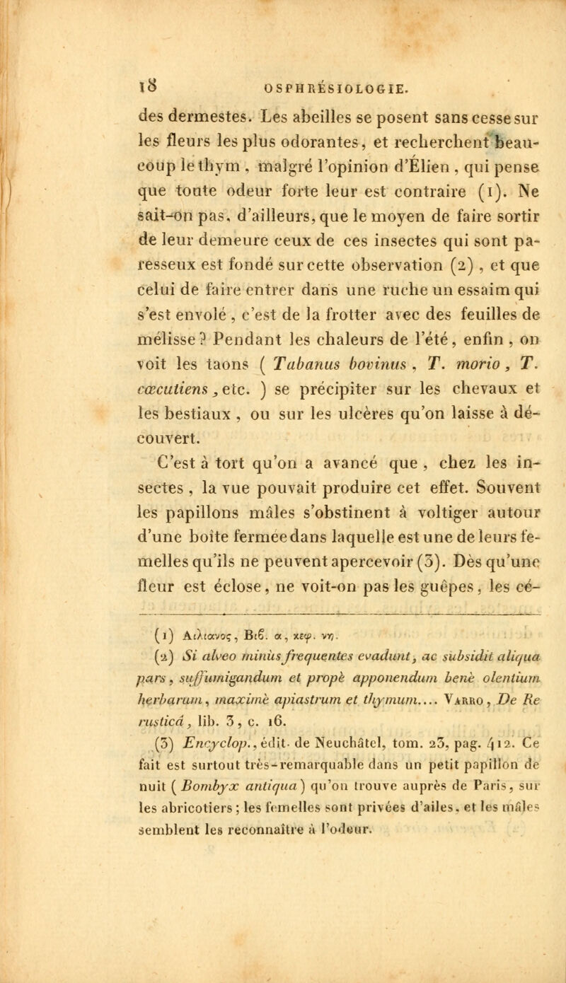 des dermestes. Les abeilles se posent sans cesse sur les fleurs les plus odorantes, et recherchent'beau- eoup le thym , malgré l'opinion d'Élien , qui pense que toute odeur forte leur est contraire (i). Ne saison pas, d'ailleurs, que le moyen de faire sortir de leur demeure ceux de ces insectes qui sont pa- resseux est fondé sur cette observation (2) , et que celui de faire entrer dans une ruche un essaim qui s est envolé , c'est de la frotter avec des feuilles de mélisse? Pendant les chaleurs de l'été, enfin , on voit les taons ( Tabanus bovinus , T. morio , T. cœcutiens, etc. ) se précipiter sur les chevaux et les bestiaux , ou sur les ulcères qu'on laisse à dé- couvert. C'est à tort qu'on a avancé que , chez les in- sectes , la vue pouvait produire cet effet. Souvent les papillons mâles s'obstinent à voltiger autour d'une boîte fermée dans laquelle est une de leurs fe- melles qu'ils ne peuvent apercevoir (3). Dès qu'une fleur est éclose, ne voit-on pas les guêpes, les cé- (l) AcÀtocvoç, Bt6. a, xe<p. vy?. (a) Si aheo minus fréquentes evadunt, ac subsidit aliqua pars, siiffiimigandum et propè apponendum bene olentium berbarum, maxime apiastrum et tliymum.... Varro, De Re rusticâ, lib. 3 , c. 16. (5) Encjrclop., éclit. de Neuchâtcl, tom. 23, pag. 4» 2. Ce fait est surtout très-remarquable dans un petit papillon de nuit [Bombyx antiqua) qu'on trouve auprès de Paris, sur les abricotiers ; les femelles sont privées d'ailes, et les maie? semblent les reconnaître à l'odeur.