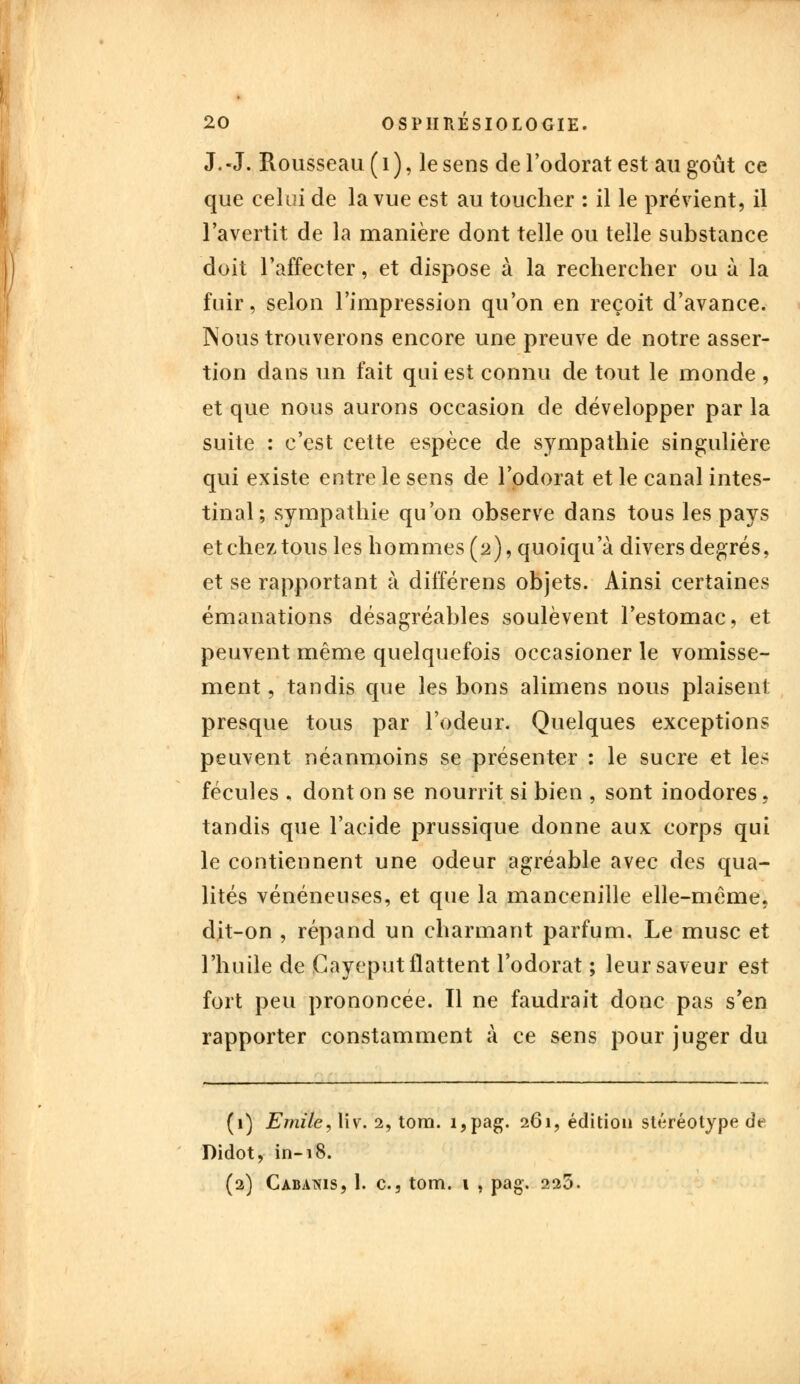 J.-J. Rousseau (i), le sens de l'odorat est au goût ce que celui de la vue est au toucher : il le prévient, il l'avertit de la manière dont telle ou telle substance doit l'affecter, et dispose à la rechercher ou à la fuir, selon l'impression qu'on en reçoit d'avance. Nous trouverons encore une preuve de notre asser- tion dans un fait qui est connu de tout le monde , et que nous aurons occasion de développer par la suite : c'est cette espèce de sympathie singulière qui existe entre le sens de l'odorat et le canal intes- tinal; sympathie qu'on observe dans tous les pays et chez, tous les hommes (2), quoiqu a divers degrés, et se rapportant à différens objets. Ainsi certaines émanations désagréables soulèvent l'estomac, et peuvent même quelquefois occasioner le vomisse- ment , tandis que les bons alimens nous plaisent presque tous par l'odeur. Quelques exceptions peuvent néanmoins se présenter : le sucre et les fécules , dont on se nourrit si bien , sont inodores, tandis que l'acide prussique donne aux corps qui le contiennent une odeur agréable avec des qua- lités vénéneuses, et que la mancenille elle-même, dit-on , répand un charmant parfum. Le musc et l'huile de Gayeput flattent l'odorat ; leur saveur est fort peu prononcée. Il ne faudrait donc pas s'en rapporter constamment à ce sens pour juger du (1) Emile, liv. 2, tom. i,pag. 261, édition stéréotype de Didot, in-18. (2) Cabanis, 1. c, tom. 1 , pag. 225.