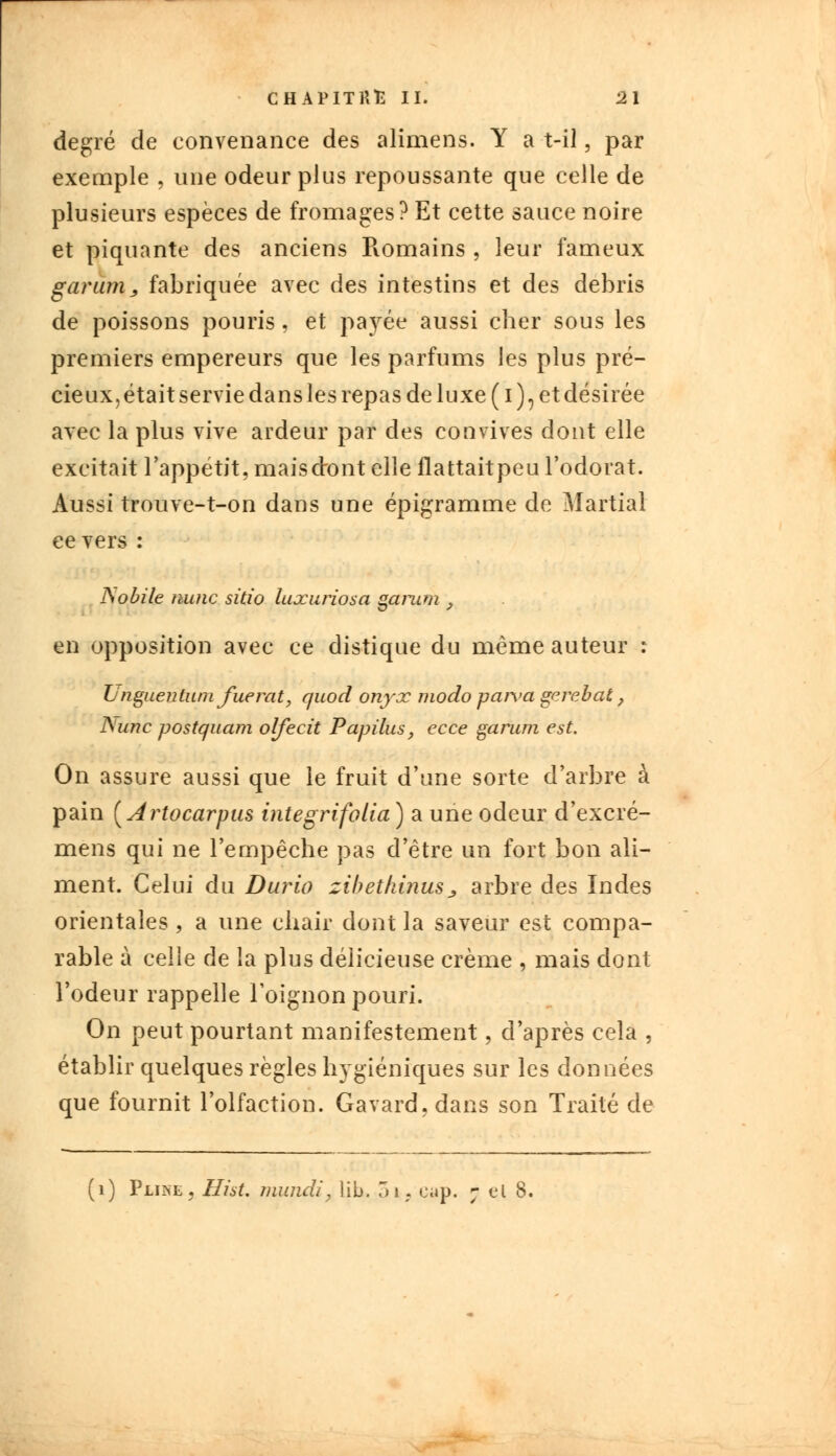 degré de convenance des alimens. Y a t-il, par exemple , une odeur plus repoussante que celle de plusieurs espèces de fromages? Et cette sauce noire et piquante des anciens Piomains , leur fameux garum 3 fabriquée avec des intestins et des débris de poissons pouris, et payée aussi cher sous les premiers empereurs que les parfums les plus pré- cieux, était servie dans les repas de luxe (i), et désirée avec la plus vive ardeur par des convives dont elle excitait l'appétit, maiscront elle flattaitpeu l'odorat. Aussi trouve-t-on dans une épigramme de Martial ce vers : JSobile mine sitio luxuriosa garum 9 en opposition avec ce distique du même auteur : Lnguentum fuerat, quod onyx modo paiva gerebat, ISunc postquam olfecit Papilus, ecce garum est. On assure aussi que le fruit d'une sorte d'arbre à pain (Artocarpus integrifolia ) a une odeur d'excré- mens qui ne l'empêche pas d'être un fort bon ali- ment. Celui du Durio zibetkinusj, arbre des Indes orientales , a une chair dont la saveur est compa- rable à celle de la plus délicieuse crème , mais dont l'odeur rappelle l'oignon pouri. On peut pourtant manifestement, d'après cela , établir quelques règles hygiéniques sur les données que fournit l'olfaction. Gavard,dans son Traité de (1) Pline, HisL mundi, lib, oi, c»p. ; cl 8,