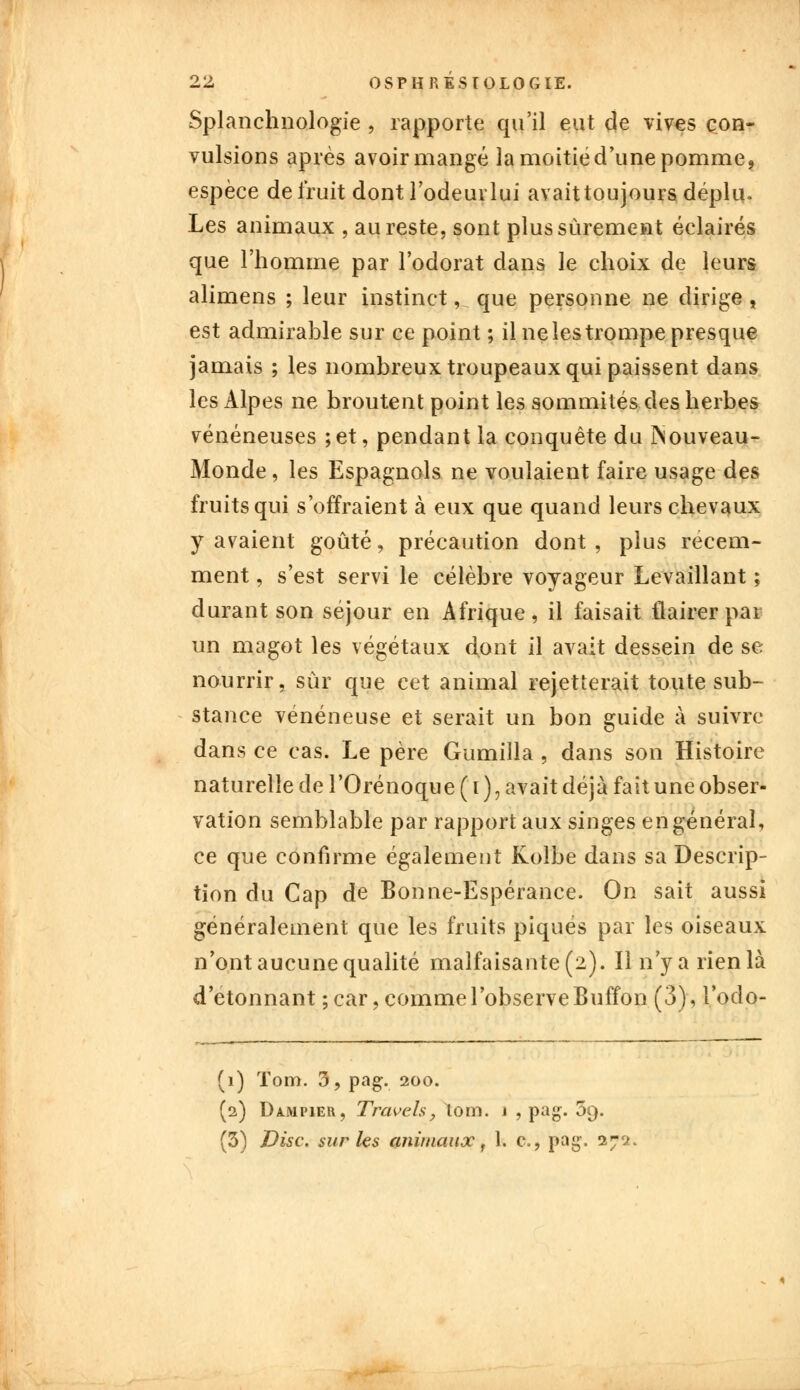 Splanchnologie , rapporte qu'il eut de vives con- vulsions après avoir mangé la moitié d'une pomme, espèce détruit dontl'odeurlui avaittoujours déplu. Les animaux , au reste, sont plus sûrement éclairés que l'homme par l'odorat dans le choix de leurs alimens ; leur instinct ,n que personne ne dirige , est admirable sur ce point ; il ne les trompe presque jamais ; les nombreux troupeaux qui paissent dans les Alpes ne broutent point les sommités des herbes vénéneuses ; et, pendant la conquête du ÎNouveau- Monde, les Espagnols ne voulaient faire usage des fruits qui s'offraient à eux que quand leurs chevaux y avaient goûté, précaution dont , plus récem- ment , s'est servi le célèbre voyageur Levaillant ; durant son séjour en Afrique, il faisait flairer par un magot les végétaux d.ont il avait dessein de se nourrir, sûr que cet animal rejetterait toute sub- stance vénéneuse et serait un bon guide à suivre dans ce cas. Le père Gumilla , dans son Histoire naturelle de l'Orénoque ( i ), avait déjà fait une obser- vation semblable par rapport aux singes en général, ce que confirme également Kolbe dans sa Descrip- tion du Cap de Bonne-Espérance. On sait aussi généralement que les fruits piqués par les oiseaux n'ont aucune qualité malfaisante (2). Il n'y a rien là d'étonnant ; car, comme l'observe Buffon (3), l'odo- (1) ïom. 3, pag. 200. (2) Dampier, Traveh, lom. j , pag. 5g. (5) Disc, sur les animaux, 1. c, pag. 27s*.