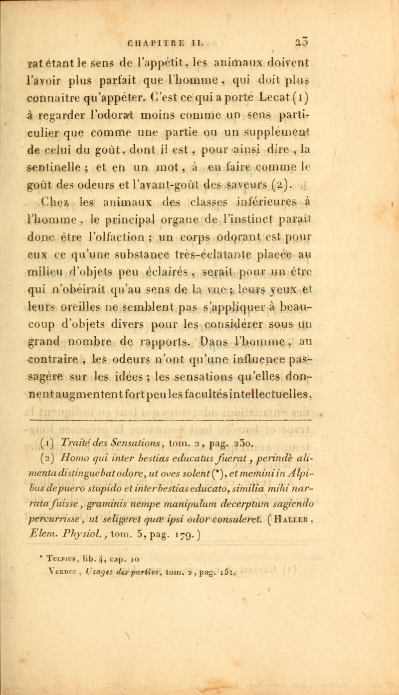 rat étant le sens de l'appétit, les animaux doivent l'avoir plus parfait que l'homme , qui doit plus connaître qu'appéter. C'est ce qui a porté Lecat(i) à regarder l'odora't moins comme un sens parti- culier que comme une partie ou un supplément de celui du goût, dont il est, pour ainsi dire , la sentinelle ; et en un mot, à en faire comme le goût des odeurs et l'avant-goût des saveurs (2). Chez les animaux des classes inférieures à l'homme , le principal organe de l'instinct parait donc être l'olfaction ; un corps odorant est pour eux ce qu'une substance très-éelatan-te placée au milieu d'objets peu éclairés, serait pour un être qui n'obéirait qu'au sens de la vue; leurs yeux et leurs oreilles ne semblent pas s'appliquer à beau- coup d'objets divers pour les considérer sous un grand nombre de rapports. Dans l'homme, au contraire , les odeurs n'ont qu'une influence pas- sagère sur les idées ; les sensations qu'elles don- nent augmentent fort peu les facultés intellectuelles, (1) Traite des Sensations, tom. 2, pag. 23o. (2) Homo qui inter bestias educatus fuerat, perindb ali- menta distinguebat odore, ut oves soient (*), et meminiin Alpi- bus depuero stupido et inter bestias educato, similia mihi nar- ratafuisse, graminis nempe manipulum decerptum sagiendo percurrisse, ut seligeret quœ ipsi odor consuleret. (H aller, Elem. Physiol., lom. 5, pag. 179. ) * Tllpjus, lib. 4> cap. 10 Veqdic , Usages des parties, tom. 2, pag. i5:.