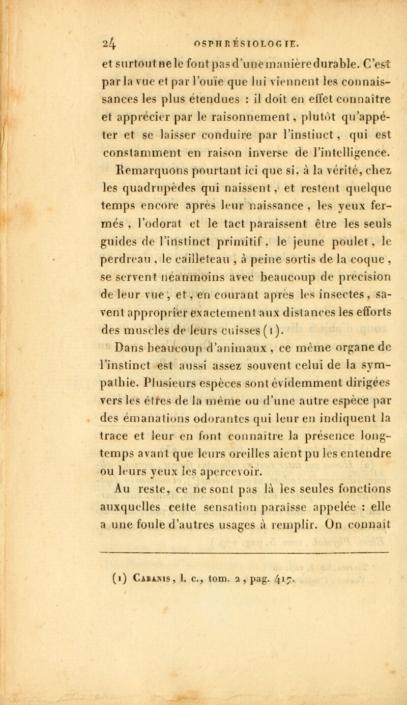 et surtout ne le fout pas d'une manière durable. C'est par la vue et par l'ouïe que lui viennent les connais- sances les plus étendues : il doit en effet connaître et apprécier par le raisonnement, plutôt qu'appé- ter et se laisser conduire par l'instinct, qui est constamment en raison inverse de l'intelligence. Remarquons pourtant ici que si, à la vérité, chez les quadrupèdes qui naissent, et restent quelque temps encore après leur naissance , les yeux fer- més , l'odorat et le tact paraissent être les seuls guides de l'instinct primitif, le jeune poulet, le perdreau , le cailleteau , à peine sortis de la coque , se servent néanmoins avec beaucoup de précision de leur vue, et, en courant après les insectes, sa- vent approprier exactement aux distances les efforts des muscles de leurs cuisses ( i ). Dans beaucoup d'animaux , ce même organe de l'instinct est aussi assez souvent celui de la sym- pathie. Plusieurs espèces sont évidemment dirigées vers les êtres de la même ou d'une autre espèce par des émanations odorantes qui leur en indiquent la trace et leur en font connaître la présence long- temps avant que leurs oreilles aient pu les entendre ou leurs yeux les apercevoir. Au reste, ce ne sont pas là les seules fonctions auxquelles celte sensation paraisse appelée : elle a une foule d'autres usages à remplir. On connaît