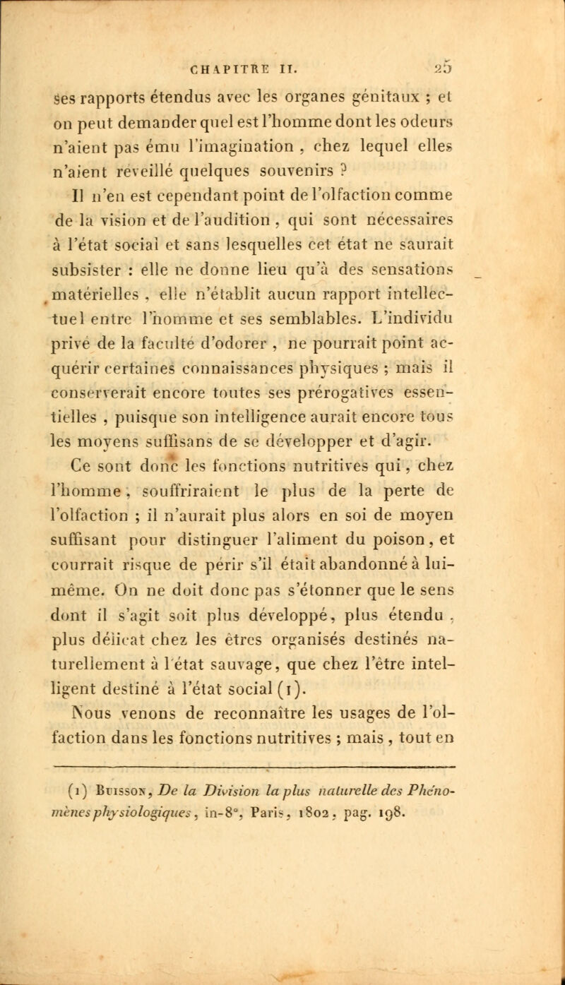 ses rapports étendus avec les organes génitaux ; et on peut demander quel est l'homme dont les odeurs n'aient pas ému l'imagination . chez lequel elles n'aient reveillé quelques souvenirs ? Il n'en est cependant point de l'olfaction comme de la vision et de l'audition . qui sont nécessaires à l'état sociai et sans lesquelles cet état ne saurait subsister : elle ne donne lieu qu'à des sensations matérielles - elle n'établit aucun rapport intellec- tuel entre l'homme et ses semblables. L'individu prive de la faculté d'odorer , ne pourrait point ac- quérir certaines connaissances physiques ; mais il conserverait encore toutes ses prérogatives essen- tielles , puisque son intelligence aurait encore tous les moyens suffisans de se développer et d'agir. Ce sont donc les fonctions nutritives qui, chez l'homme, souffriraient le plus de la perte de l'olfaction ; il n'aurait plus alors en soi de moyen suffisant pour distinguer l'aliment du poison, et courrait risque de périr s'il était abandonné à lui- même. On ne doit donc pas s'étonner que le sens dont il s'agit soit plus développé, plus étendu , plus délicat chez les êtres organisés destinés na- turellement à 1 état sauvage, que chez l'être intel- ligent destiné à l'état social (i). ÎNous venons de reconnaître les usages de l'ol- faction dans les fonctions nutritives ; mais , tout en (1) Buisson, De la Division la plus naturelle des Plier> mené s physiologique s, in-8°, Pari*. 1802. pag. 198.