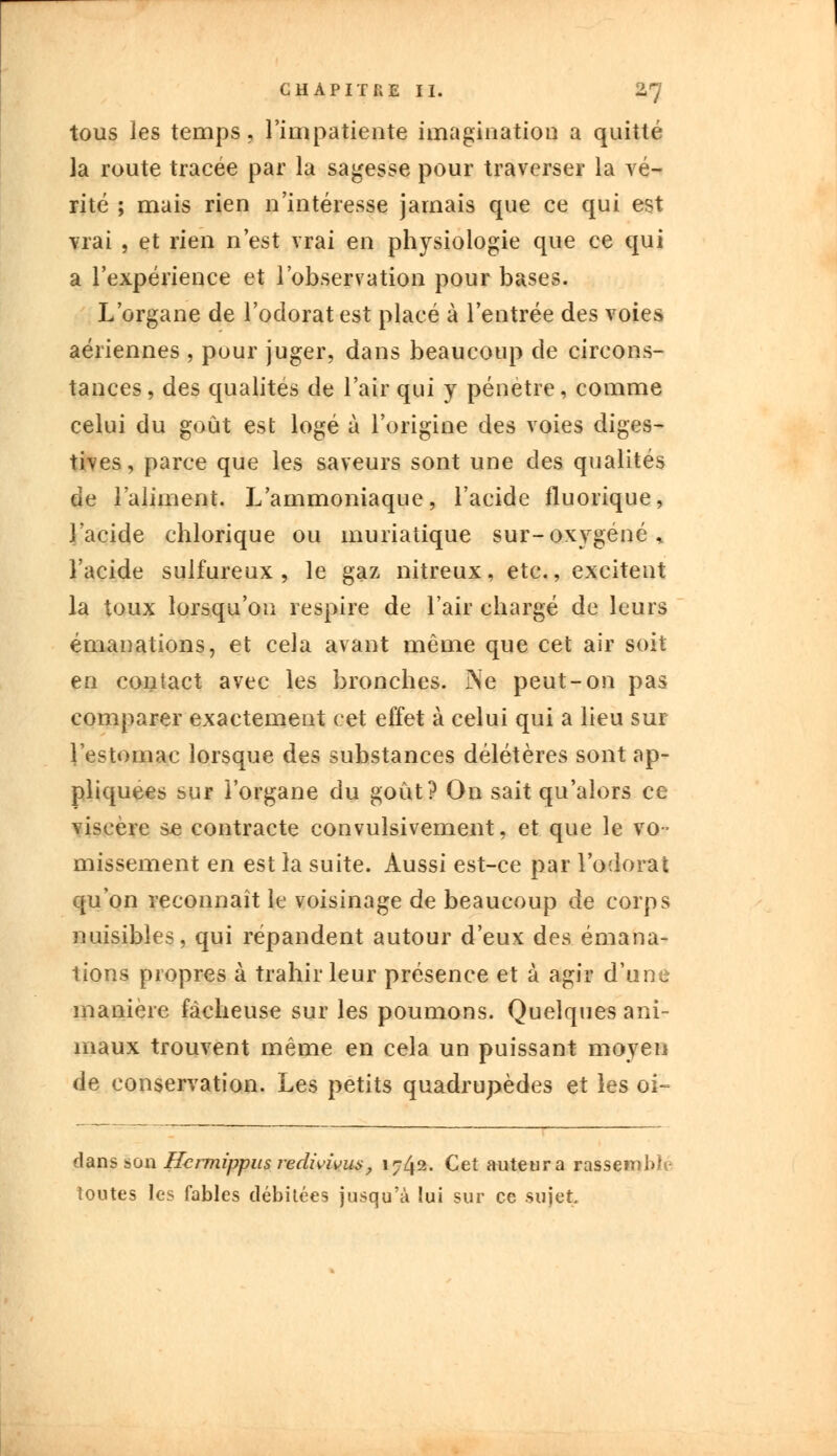 tous les temps, l'impatiente imagination a quitté la route tracée par la sagesse pour traverser la vé- rité ; mais rien n'intéresse jamais que ce qui est vrai , et rien n'est vrai en physiologie que ce qui a l'expérience et l'observation pour bases. L'organe de l'odorat est placé à l'entrée des voies aériennes , pour juger, dans beaucoup de circons- tances, des qualités de l'air qui y pénètre, comme celui du goût est logé à l'origine des voies diges- tives, parce que les saveurs sont une des qualités de l'aliment. L'ammoniaque, l'acide fluorique, l'acide chlorique ou muriatique sur-oxygéné* l'acide sulfureux, le gaz nitreux, etc., excitent la toux lorsqu'on respire de l'air chargé de leurs émanations, et cela avant même que cet air soit en contact avec les bronches. Ne peut-on pas comparer exactement cet effet à celui qui a lieu sur l'estomac lorsque des substances délétères sont ap- pliquées sur i'organe du goût? On sait qu'alors ce viscère se contracte convulsivement, et que le vo- missement en est îa suite. Aussi est-ce par l'odorat qu'on reconnaît le voisinage de beaucoup de corps nuisibles, qui répandent autour d'eux des émana- tions propres à trahir leur présence et à agir d'une manière fâcheuse sur les poumons. Quelques ani- maux trouvent même en cela un puissant moyen de conservation. Les petits quadrupèdes et les oi- dans son Hcrmippus redivivus, i?42- Cet auteur a rassembla toutes les fables débitées jusqu'à lui sur ce sujet.
