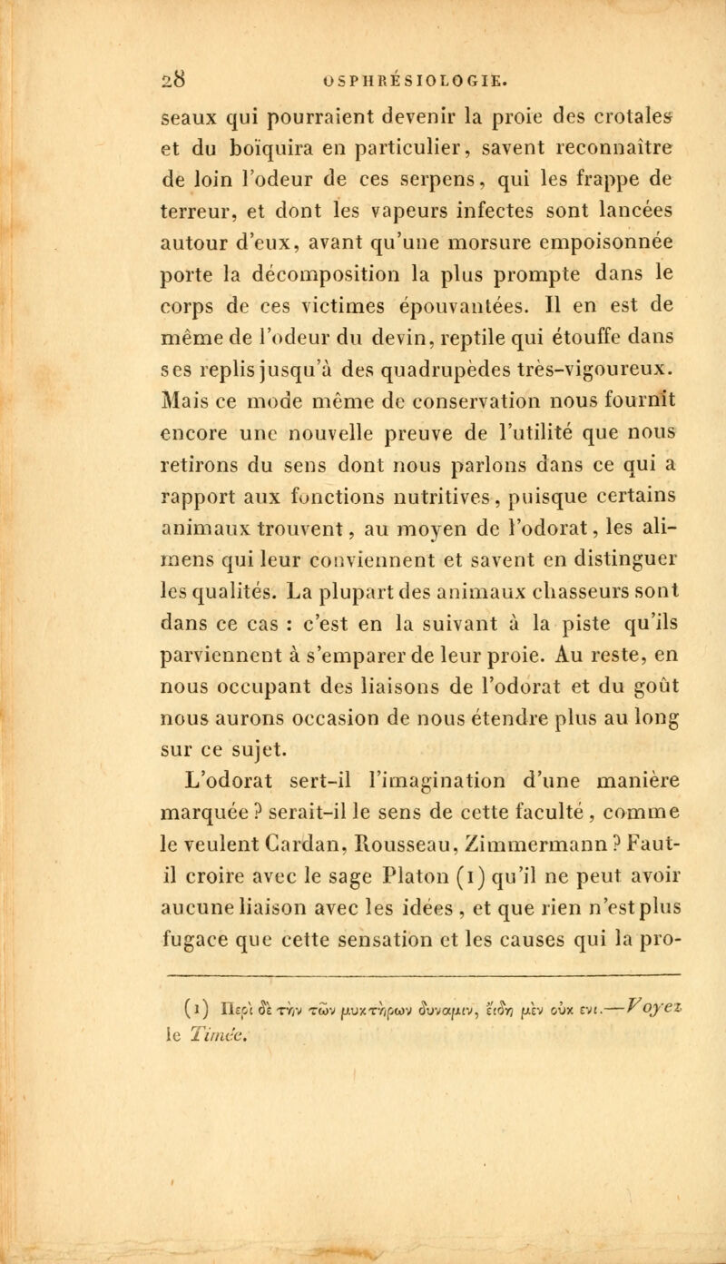 seaux qui pourraient devenir la proie des crotales et du boïquira en particulier, savent reconnaître de loin l'odeur de ces serpens, qui les frappe de terreur, et dont les vapeurs infectes sont lancées autour d eux, avant qu'une morsure empoisonnée porte la décomposition la plus prompte dans le corps de ces victimes épouvantées. Il en est de même de l'odeur du devin, reptile qui étouffe dans ses replis jusqu'à des quadrupèdes très-vigoureux. Mais ce mode même de conservation nous fournit encore une nouvelle preuve de l'utilité que nous retirons du sens dont nous parlons dans ce qui a rapport aux fonctions nutritives, puisque certains animaux trouvent, au moyen de l'odorat, les ali- mens qui leur conviennent et savent en distinguer les qualités. La plupart des animaux chasseurs sont dans ce cas : c'est en la suivant à la piste qu'ils parviennent à s'emparer de leur proie. Au reste, en nous occupant des liaisons de l'odorat et du goût nous aurons occasion de nous étendre plus au long sur ce sujet. L'odorat sert-il l'imagination d'une manière marquée ? serait-il le sens de cette faculté , comme le veulent Cardan, Rousseau, Zimmermann ? Faut- il croire avec le sage Platon (i) qu'il ne peut avoir aucune liaison avec les idées , et que rien n'est plus fugace que cette sensation et les causes qui la pro- (i) Iieo'c <Te ty/v twv fjtuxtTjpwv $uva/j.tv, ziSn (*èv o\jx tvt.—r oyez ic Timëe,