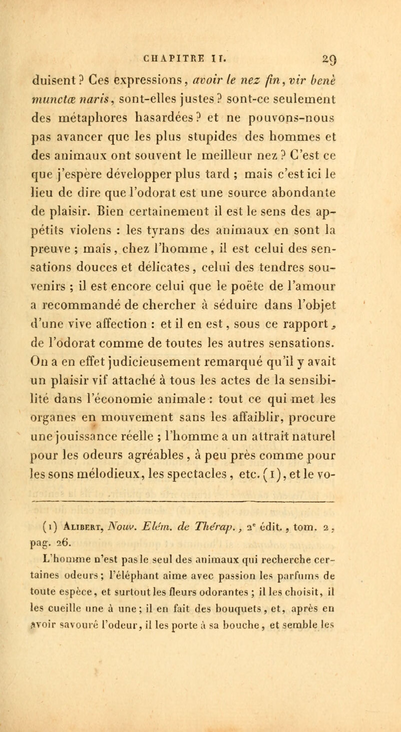duisent ? Ces expressions, avoir le nez fin, vir bene munctœ naris, sont-elles justes? sont-ce seulement des métaphores hasardées? et ne pouvons-nous pas avancer que les plus stupides des hommes et des animaux ont souvent le meilleur nez ? C'est ce que j'espère développer plus tard ; mais c'est ici le lieu de dire que l'odorat est une source abondante de plaisir. Bien certainement il est le sens des ap- pétits violens : les tyrans des animaux en sont la preuve ; mais, chez l'homme, il est celui des sen- sations douces et délicates, celui des tendres sou- venirs ; il est encore celui que le poète de l'amour a recommandé de chercher à séduire dans l'objet d'une vive affection : et il en est, sous ce rapport-, de l'odorat comme de toutes les autres sensations. On a en effet judicieusement remarqué qu'il y avait un plaisir vif attaché à tous les actes de la sensibi- lité dans l'économie animale: tout ce qui met les organes en mouvement sans les affaiblir, procure une jouissance réelle ; l'homme a un attrait naturel pour les odeurs agréables , à peu près comme pour les sons mélodieux, les spectacles , etc. ( 1 ), et le vo- (1) àlibert, Nouv. Elérn. de Thérap., ie édit., tom. a, pag. 26. L'homme n'est pas le seul des animaux qui recherche cer- taines odeurs; l'éléphant aime avec passion les parfums de toute espèce, et surtout les fleurs odorantes ; il les choisit, il les cueille une à une; il en fait des bouquets, et, après en aroir savouré l'odeur, il les porte à sa bouche, et semble les
