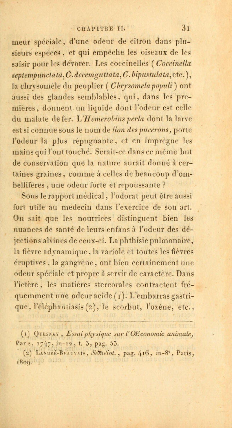meur spéciale, d'une odeur de citron dans plu- sieurs espèces , et qui empêche les oiseaux de les saisir pour les dévorer. Les coccinelles ( Coccinellci septempunctata, C. decemguttala, C. bipustulata, etc. ), la chrysoméle du peuplier ( Ckrjsomelapopidi) ont aussi des glandes semblables. qui, dans les pre- mières, donnent un liquide dont l'odeur est celle du malate de fer. L'Hemerobius perla dont la larve est si connue sous le nom de lion des pucerons, porte l'odeur la plus répugnante, et en imprègne les mains qui l'ont touché. Serait-ce dans ce même but de conservation que la nature aurait donné à cer- taines graines , comme à celles de beaucoup d'om- belliferes , une odeur forte et repoussante ? Sous le rapport médical, l'odorat peut être aussi fort utile au médecin dans l'exercice de son art. On sait que les nourrices distinguent bien les nuances de santé de leurs enfans à l'odeur des dé- jections aîvines de ceux-ci. La phthisie pulmonaire, la fièvre adynamique, la variole et toutes les fièvres éruptives . la gangrène, ont bien certainement une odeur spéciale et propre à servir de caractère. Dans l'ictère , les matières stercorales contractent fré- quemment une odeur acide (i). L'embarras gastri- que, réléphantiasis (2), le scorbut, l'ozène, etc., (1) Qie5>ay , Essai physique sur VOEconomie animale, Pars, 1747, in-12, t. 5, pag. 55. (2) La^dre-B] •; \ us, Scfiitiot., pag. 416, in-8% Paris, *8oq.