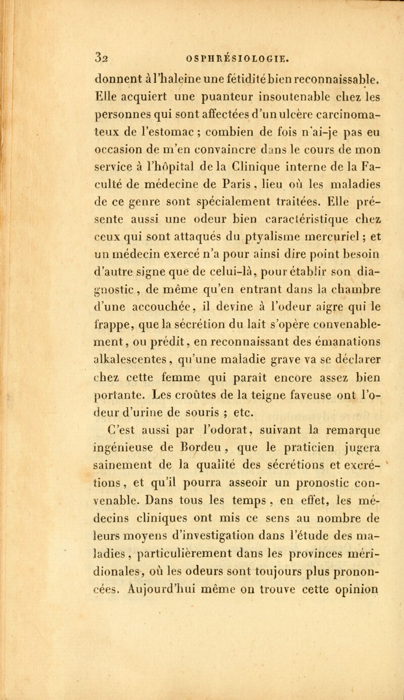 donnent à l'haleine une fétidité bien reconnaissante. Elle acquiert une puanteur insoutenable chez les personnes qui sont affectées d'un ulcère carcinoma- teux de l'estomac ; combien de fois n'ai-je pas eu occasion de m'en convaincre dans le cours de mon service à l'hôpital de la Clinique interne de la Fa- culté de médecine de Paris, lieu où les maladies de ce genre sont spécialement traitées. Elle pré- sente aussi une odeur bien caractéristique chez ceux qui sont attaqués du ptyalisme mercuriel ; et un médecin exercé n'a pour ainsi dire point besoin d'autre signe que de celui-là, pour établir son dia- gnostic , de même qu'en entrant dans la chambre d'une accouchée, il devine à l'odeur aigre qui le frappe, que la sécrétion du lait s'opère convenable- ment, ou prédit, en reconnaissant des émanations alkalescentes, qu'une maladie grave va se déclarer chez cette femme qui paraît encore assez bien portante. Les croûtes de la teigne faveuse ont l'o- deur d'urine de souris ; etc. C'est aussi par l'odorat, suivant la remarque ingénieuse de Bordeu , que le praticien jugera sainement de la qualité des sécrétions et excré- tions , et qu'il pourra asseoir un pronostic con- venable. Dans tous les temps , en effet, les mé- decins cliniques ont mis ce sens au nombre de leurs moyens d'investigation dans l'étude des ma- ladies , particulièrement dans les provinces méri- dionales, où les odeurs sont toujours plus pronon- cées. Aujourd'hui même on trouve cette opinion