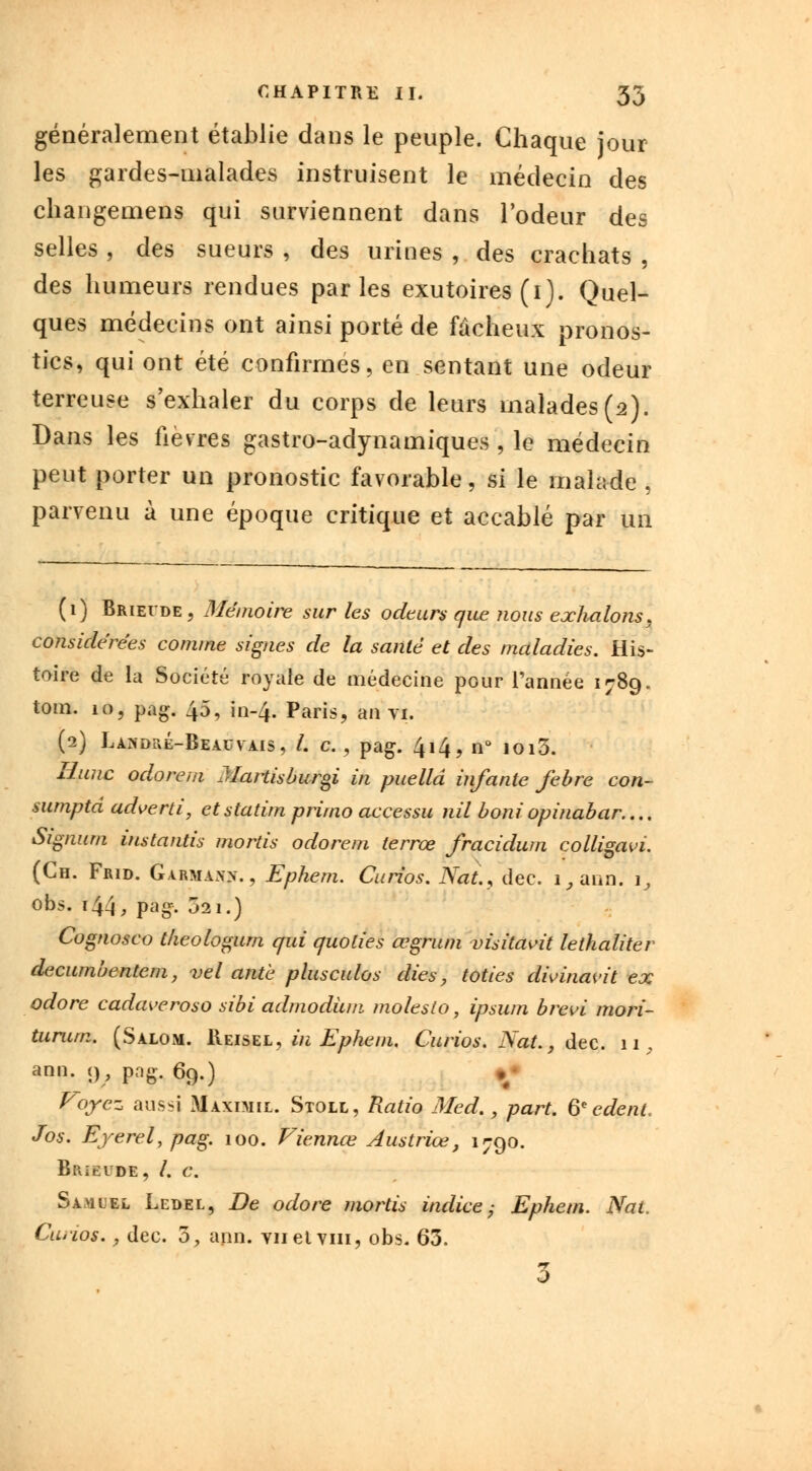 généralement établie dans le peuple. Chaque jour les gardes-malades instruisent le médecin des changemens qui surviennent dans l'odeur des selles , des sueurs , des urines , des crachats , des humeurs rendues parles exutoires (i). Quel- ques médecins ont ainsi porté de fâcheux pronos- tics, qui ont été confirmes, en sentant une odeur terreuse s'exhaler du corps de leurs malades(2). Dans les fièvres gastro-adynamiques , le médecin peut porter un pronostic favorable, si le malade , parvenu à une époque critique et accablé par un (1) Brievde, Mémoire sur les odeurs que nous exhalons, considérées comme signes de la santé et des maladies. His- toire de la Société royale de médecine pour l'année 1789. tom. 10, pag. 45, in-4. Paris, an vi. (2) Laindl\é-Beauyais, /. c., pag. 414, n° ioi3. Hune odorem Martisburgi in puelld infante febre con- sumpta adverti, et statim primo accessu nil boniopinabar.... Signum instantis mords odorem terrœ fracidum colligavi. (Ch. Frid. Garmaxn. , Ephem. Curios. Nat., dec. i,ann. i, obs. 144, pag. 021.) Cognosco tkeologum qui quolies œgrum visitavit lethaliter decumbentem, vel antè plusculos dies, loties dwinavit ex odore cadaveroso sibi admodùm molesto, ipsum brevi mori- turum. (Salom. Reisel, in Ephem. Curios. Nat., dec. 11, ann. 9, png. 69.) Voyez aussi Maximie. Stole, Ratio Med., part. 6e edent. Jos. Ejerel, pag. 100. Viennœ Austriœ, 1790. Brïëude, /. c. Samuel Ledel, De odore ?iiortis indice; Ephem. Nat. Curios., dec. 5, ann. viietvin, obs. 63. 3