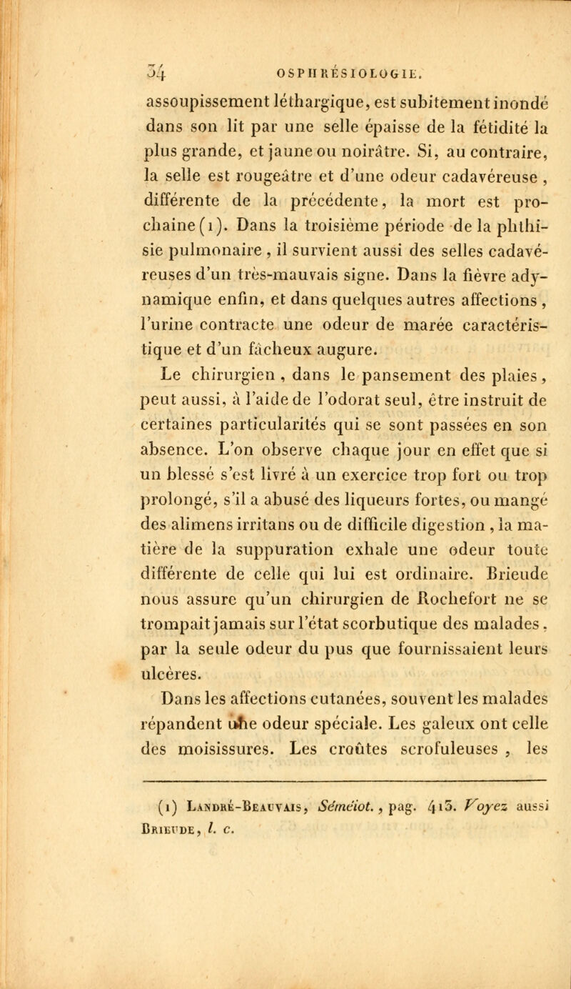 assoupissement léthargique, est subitement inondé dans son lit par une selle épaisse de la fétidité la plus grande, et jaune ou noirâtre. Si, au contraire, la selle est rougeâtre et d'une odeur cadavéreuse , différente de la précédente, la mort est pro- chaine (1). Dans la troisième période de la phthi- sie pulmonaire , il survient aussi des selles cadavé- reuses d'un très-mauvais signe. Dans la fièvre ady- namique enfin, et dans quelques autres affections , l'urine contracte une odeur de marée caractéris- tique et d'un fâcheux augure. Le chirurgien , dans le pansement des plaies, peut aussi, à l'aide de l'odorat seul, être instruit de certaines particularités qui se sont passées en son absence. L'on observe chaque jour en effet que si un blessé s'est livré à un exercice trop fort ou trop prolongé, s'il a abusé des liqueurs fortes, ou mangé des alimens irritans ou de difficile digestion , la ma- tière de la suppuration exhale une odeur toute différente de celle qui lui est ordinaire. Brieude nous assure qu'un chirurgien de Hochefort ne se trompait jamais sur l'état scorbutique des malades, par la seule odeur du pus que fournissaient leurs ulcères. Dans les affections cutanées, souvent les malades répandent ufie odeur spéciale. Les galeux ont celle des moisissures. Les croûtes scrofuleuses , les (1) Làndré-Beauvajs, Sémciot., pag. 4i&« Voyez aussi Bjuevde, /. c.