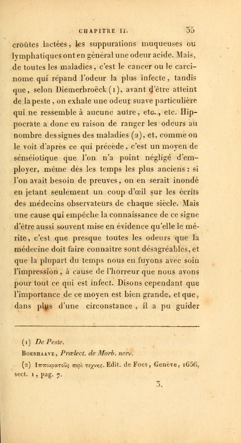 croûtes lactées, les suppurations muqueuses ou lymphatiques ont en général une odeur acide. Mais, de toutes les maladies, c'est le cancer ou le carci- nome qui répand l'odeur la plus infecte, tandis que, selon Diemerbroëck (1), avant d'être atteint de la peste , on exhale une odeur suave particulière qui ne ressemble à aucune autre, etc., etc. Hip- pocrate a donc eu raison de ranger les odeurs au nombre des signes des maladies (2), et, comme on le voit d'après ce qui précède, c'est un moyen de séméiotique que l'on n'a point négligé d'em- ployer, même dès les temps les plus anciens : si l'on avait besoin de preuves, on en serait inondé en jetant seulement un coup d'oeil sur les écrits des médecins observateurs de chaque siècle. Mais une cause qui empêche la connaissance de ce signe d'être aussi souvent mise en évidence qu'elle le mé- rite, c'est que presque toutes les odeurs que la médecine doit faire connaître sont désagréables, et que la plupart du temps nous en fuyons avec soin l'impression, à cause de l'horreur que nous avons pour tout ce qui est infect. Disons cependant que l'importance de ce moyen est bien grande, et que» dans plus d'une circonstance , il a pu guider (1) De Peste. Boerhaave, Prœlect. de Morb. nerv. (2) l7T7roxpaTovç rapt Ts^vryç. Edit. de Foes, Genève, i656, sect. 1, pag. 7. 3.