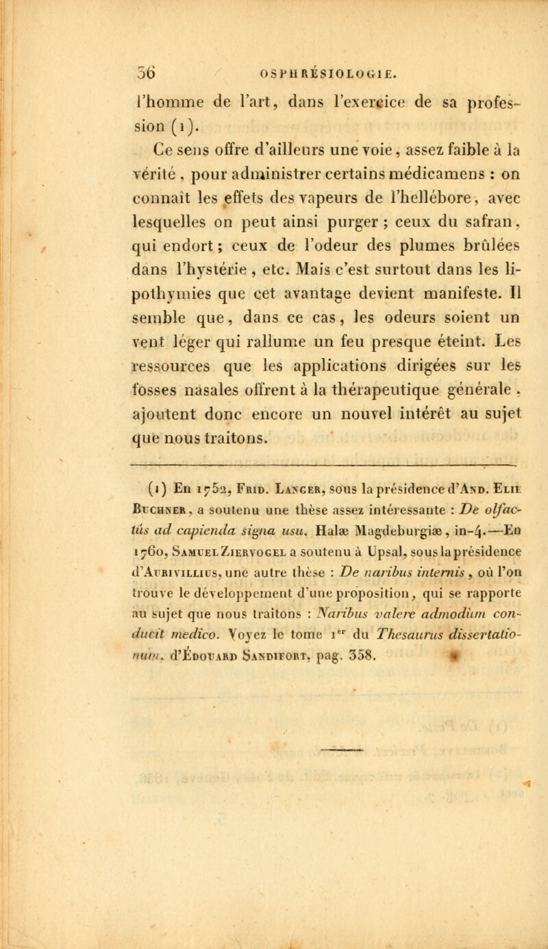 l'homme de l'art, dans l'exercice de sa profes- sion (i). Ce sens offre d'ailleurs une voie, assez faible à la vérité , pour administrer certains médicamens : on connaît les effets des vapeurs de l'hellébore, avec lesquelles on peut ainsi purger ; ceux du safran, qui endort ; ceux de l'odeur des plumes brûlées dans l'hystérie , etc. Mais c'est surtout dans les li- pothymies que cet avantage devient manifeste. Il semble que, dans ce cas, les odeurs soient un vent léger qui rallume un feu presque éteint. Les ressources que les applications dirigées sur les fosses nasales offrent à la thérapeutique générale . ajoutent donc encore un nouvel intérêt au sujet que nous traitons. (1) En i^52, Frid. Lakger, sous la présidence d'AND. Elie Buchner, a soutenu une thèse assez intéressante : De olfac- tûs ad capienda signa usu. Halae Magdeburgiae, in~4«—En 1760, Samuel Ziervogel a soutenu à Upsal, sous la présidence d'AuRiviLLius, une autre thèse : De naribus internis, où l'on trouve le développement d'une proposition, qui se rapporte au sujet que nous traitons : Naribus valere admodiun con- ducit medico. Voyez le tome 1 du Thésaurus dissertation nut/u d'EDorARi) Sandifort. pag. 358.