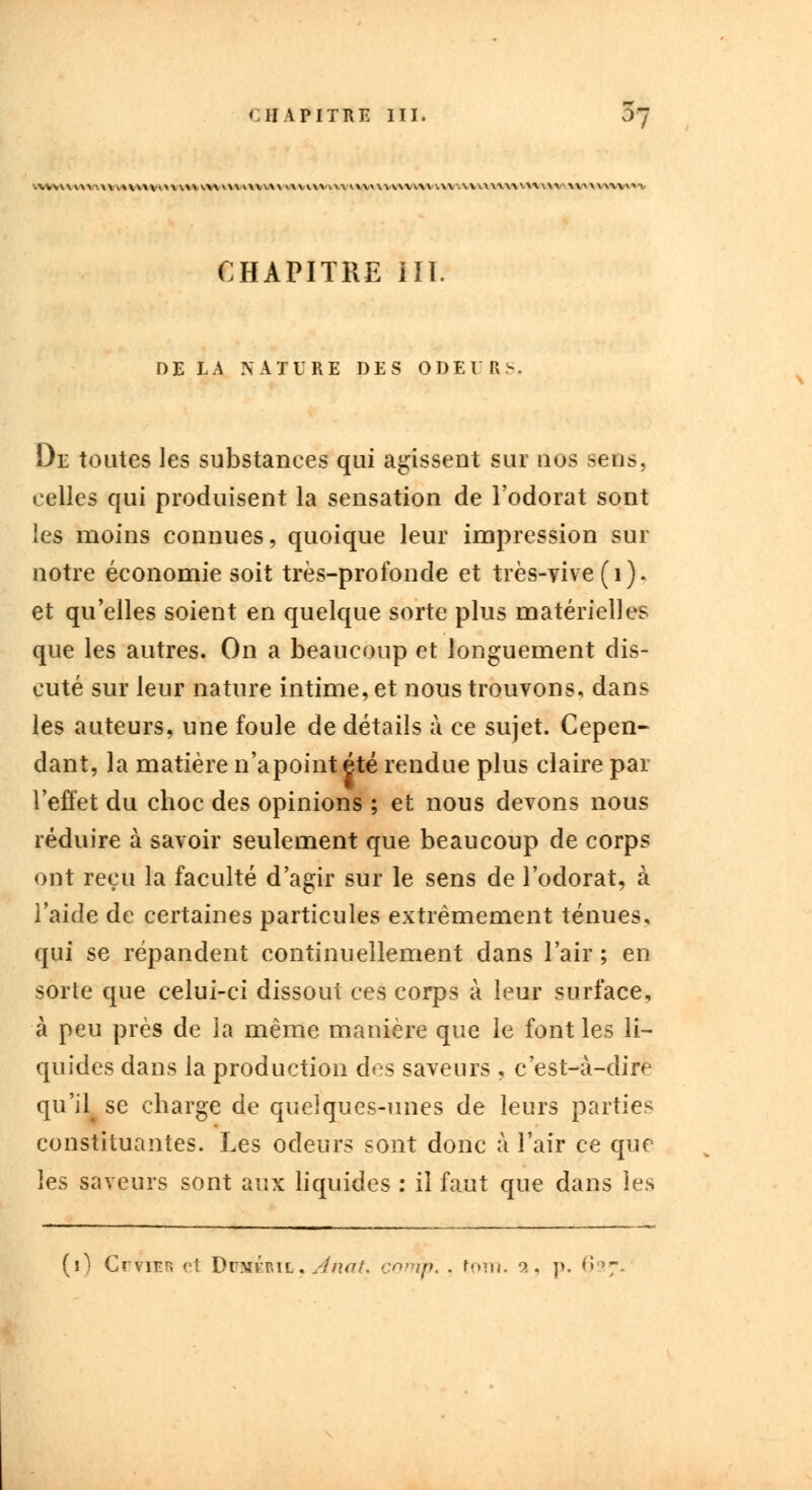 wvvvww AVMVMVMWM va\ rtWWWtVWW vvvwwwiw .w wuuw.u-.w \\> «iwn CHAPITRE HT. DE LA NATURE DES ODEURS. De toutes les substances qui agissent sur nos sens, celles qui produisent la sensation de l'odorat sont les moins connues, quoique leur impression sur notre économie soit très-profonde et très-vive (1). et qu'elles soient en quelque sorte plus matérielles que les autres. On a beaucoup et longuement dis- cuté sur leur nature intime, et nous trouvons, dans les auteurs, une foule de détails à ce sujet. Cepen- dant, la matière n'apointété rendue plus claire par l'effet du choc des opinions ; et nous devons nous réduire à savoir seulement que beaucoup de corps ont reçu la faculté d'agir sur le sens de l'odorat, à l'aide de certaines particules extrêmement ténues, qui se répandent continuellement dans l'air ; en sorte que celui-ci dissout ces corps à leur surface, à peu près de la même manière que le font les li- quides dans la production des saveurs , c'est-à-dire qu'il^ se charge de quelques-unes de leurs parties constituantes. Les odeurs sont donc à l'air ce que les saveurs sont aux liquides : il faut que dans les (i) CuttEB et Duméril, Atiat, comp. . fom. '*. p. 627.