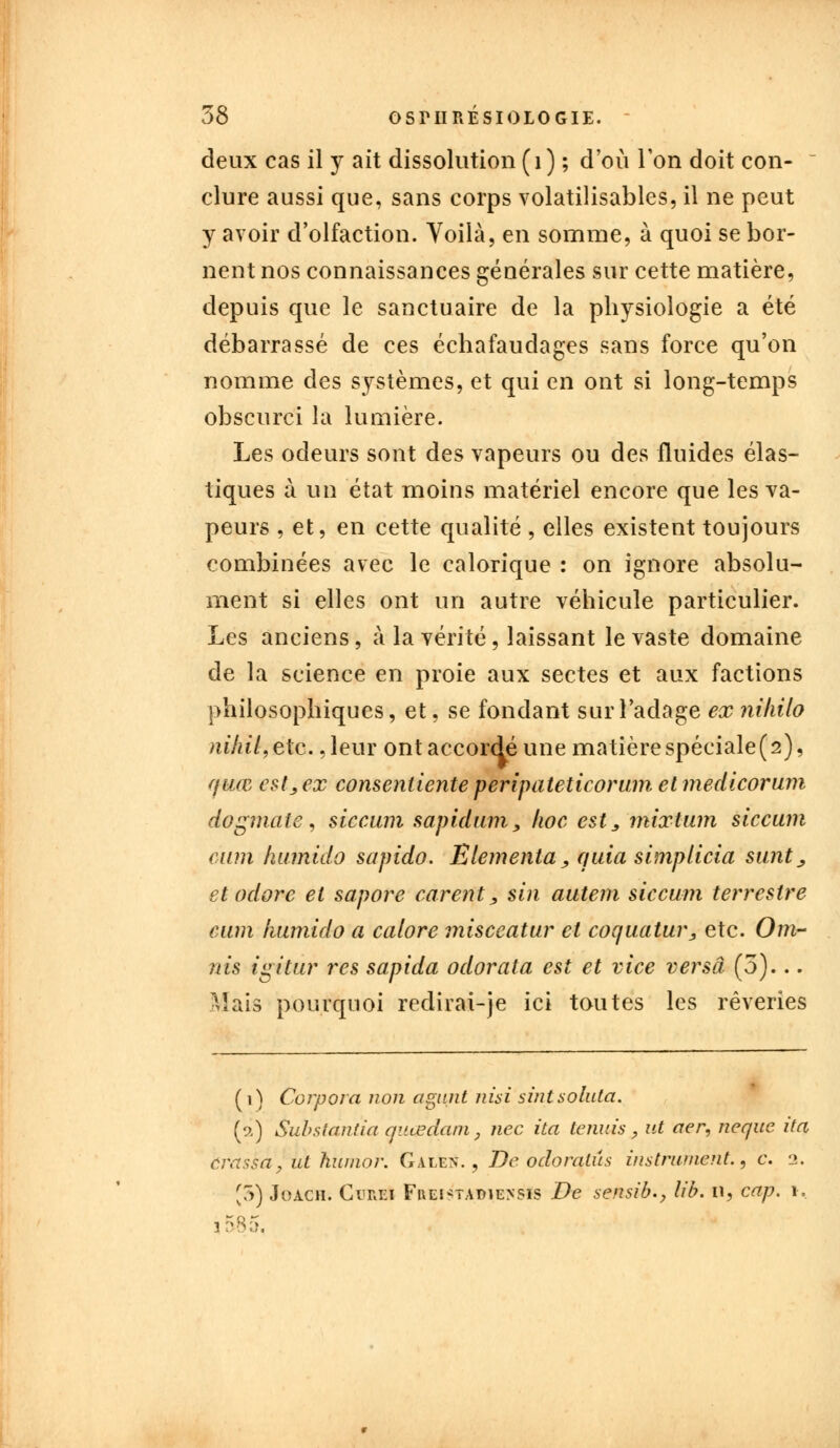 deux cas il y ait dissolution (1) ; d'où l'on doit con- clure aussi que, sans corps volatilisantes, il ne peut y avoir d'olfaction. Voilà, en somme, à quoi se bor- nent nos connaissances générales sur cette matière, depuis que le sanctuaire de la physiologie a été débarrassé de ces échafaudages sans force qu'on nomme des systèmes, et qui en ont si long-temps obscurci la lumière. Les odeurs sont des vapeurs ou des fluides élas- tiques à un état moins matériel encore que les va- peurs , et, en cette qualité , elles existent toujours combinées avec le calorique : on ignore absolu- ment si elles ont un autre véhicule particulier. Les anciens, à la vérité, laissant le vaste domaine de la science en proie aux sectes et aux factions philosophiques, et, se fondant sur l'adage ex niliilo nihil,etc. ,leur ont accordé une matière spéciale (2), quai est, ex consenliente peripateticorum et medicorum dogmate, siccum sapidum, hoc est,, mixtum siccum oïitn luunido sapido. Elementa, quia simplicia sunt,, et adore et sapore carent, sin autem siccum terrestre cum liumido a calore misceatur et coquatur, etc. Om- nis igitur res sapida odorata est et vice versa (5)... Mais pourquoi redirai-je ici toutes les rêveries ( 1 ) Corpora non agunt nui sintsoluta. (a) Substantiel quœdani, nec ita tennis, ut aer, ncque ita ûrassa, ut huinor. Gale>\ , De odoralûs instrument., c. 2. [5) Joach. Orei Fi\ei*tat>iensis De sensib., lib. n, cap. 1. 3-85,