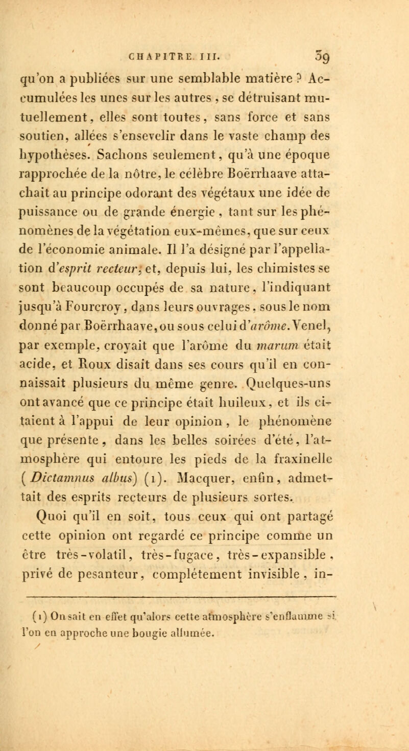 qu'on a publiées sur une semblable matière ? Ac- cumulées les unes sur les autres , se détruisant mu- tuellement, elles sont toutes, sans force et sans soutien, allées s'ensevelir dans le vaste champ des hypothèses. Sachons seulement, qu'à une époque rapprochée de la nôtre, le célèbre Boërrhaave atta- chait au principe odorant des végétaux une idée de puissance ou de grande énergie , tant sur les phé- nomènes de la végétation eux-mêmes, que sur ceux de l'économie animale. Il l'a désigné par l'appella- tion d'esprit lecteur.; et, depuis lui, les chimistes se sont beaucoup occupés de sa nature, l'indiquant jusqu'à Fourcroy, dans leurs ouvrages, sous le nom donné par Boërrhaave, ou sous celui d\irôme.Yene)} par exemple, croyait que l'arôme du maram était acide, et Roux disait dans ses cours qu'il en con- naissait plusieurs du même genre. Quelques-uns ont avancé que ce principe était huileux, et ils ci- taient à l'appui de leur opinion , le phénomène que présente, dans les belles soirées d'été, l'at- mosphère qui entoure les pieds de la fraxinelle [Dictamnus atbus) (1). Macquer, enfin, admet- tait des esprits recteurs de plusieurs sortes. Quoi qu'il en soit, tous ceux qui ont partagé cette opinion ont regardé ce principe comme un être très-volatil, très-fugace, très - expansible . privé de pesanteur, complètement invisible, in- (1) Onsait en effet qu'alors cette atmosphère s'en fia mine ri l'on en approche une bougie allumée.