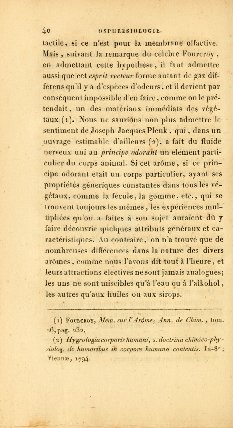 tactile, si ce n'est pour la membrane olfactive. Mais , suivant la remarque du célèbre Fourcroy , en admettant cette hypothèse, il faut admettre aussi cpie cet esprit recteur forme autant de gaz dif- ferens qu'il y a d'espèces d'odeurs, et il devient par conséquent impossible d'en faire, comme on le pré- tendait , un des matériaux immédiats des végé- taux (1). INous ne saurions non plus admettre le sentiment de Joseph Jacques Plenk , qui, dans un ouvrage estimable d'ailleurs (2), a fait du fluide nerveux uni au principe odorant un élément parti- culier du corps animal. Si cet arôme, si ce prin- cipe odorant était un corps particulier, ayant ses propriétés génériques constantes dans tous les vé- gétaux, comme la fécule, la gomme, etc., qui se trouvent toujours les mêmes , les expériences mul- tipliées qu'on a faites à son sujet auraient dû y faire découvrir quelques attributs généraux et ca- ractéristiques. Au contraire, on n'a trouve que de nombreuses différences dans la nature des divers arômes, comme nous l'avons dit tout à l'heure, et leurs attractions électives ne sont jamais analogues; les uns ne sont miscibles qu'à l'eau ou à l'alkohol, les autres qu'aux huiles ou aux sirops. (1) Foircroy, Me'ni. sur l'Arôme; Ann. de Chùn. , tom. L»6,pag. 252. (2) Hygrologia corporis humani, s. doctrina chimico-phy- -ùoloi*. de hiunoribus in corpore hum an o contenus. In-8° : 'Viennae, »794-